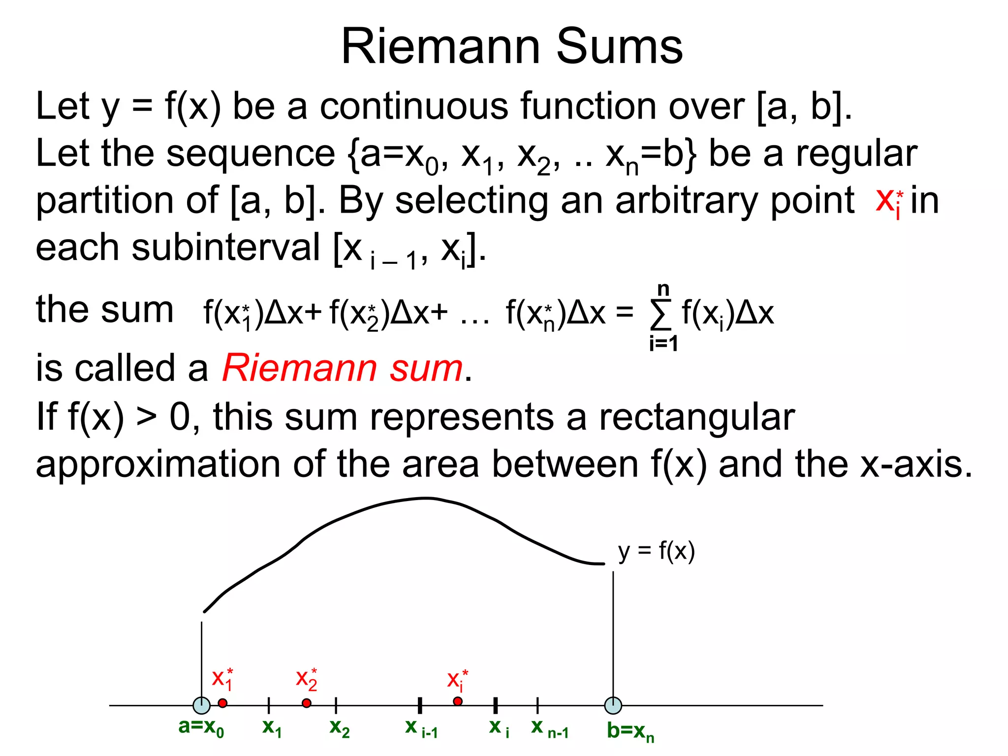 Riemann Sums 
Let I = [a, b] be the interval a < x < b. 
A regular-partition of I is a division of I into equal 
size subintervals. We will use n to denote the 
number of the subintervals and Δx to be the length 
of each subinterval. (Note saying that n ∞ is the 
same as saying Δx  0 since Δx = (b – a)/n.) 
For example, {0, 1/3, 2/3, 1} gives a regular partition 
of [0, 1] with n = 3: 
1/3 2/3 
Δx=1/3 
0 1 
{0, ¼, ½, ¾, 1} gives the regular partition of [0, 1] 
with n = 4: 
Δx=1/4 
0 ¼ ½ ¾ 1 
 