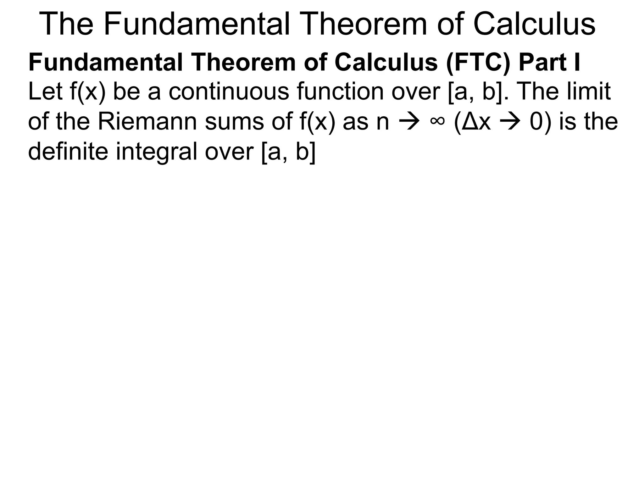 Riemann Sums 
Let y = f(x) be a continuous function over [a, b]. 
Let the sequence {a=x0, x1, x2, .. xn=b} be a regular 
partition of [a, b]. 
a=x0 x i-1 x i x1 x2 
y = f(x) 
b=xn 
x n-1 
 