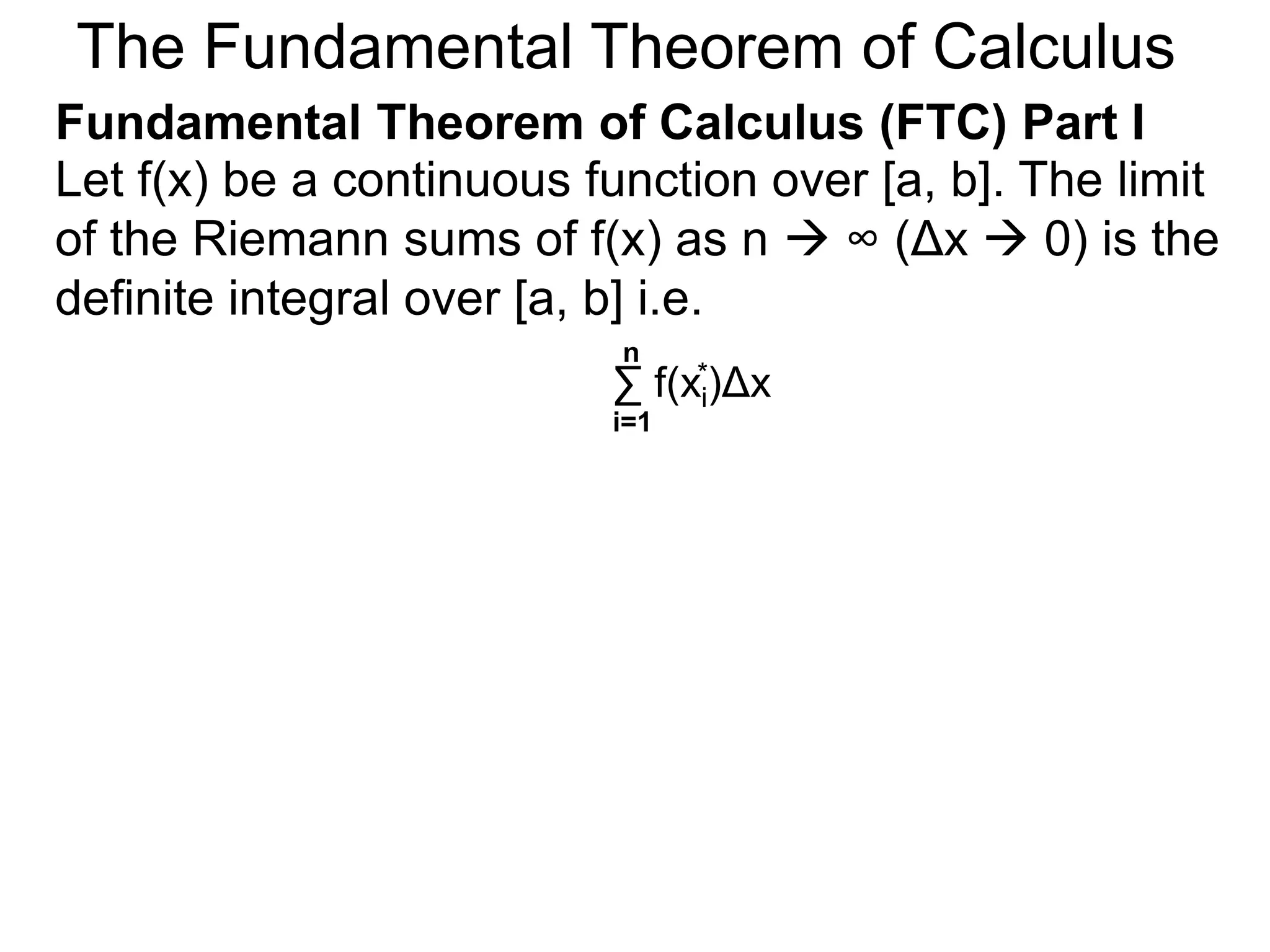Let y = f(x) be a continuous function over [a, b]. 
Let the sequence {a=x0, x1, x2, .. xn=b} be a regular 
partition of [a, b]. By selecting an arbitrary point in 
each subinterval [x i – 1, xi], 
a=x0 x i-1 x i x1 x2 
y = f(x) 
b=xn 
x n-1 
xi* 
Riemann Sums 
 