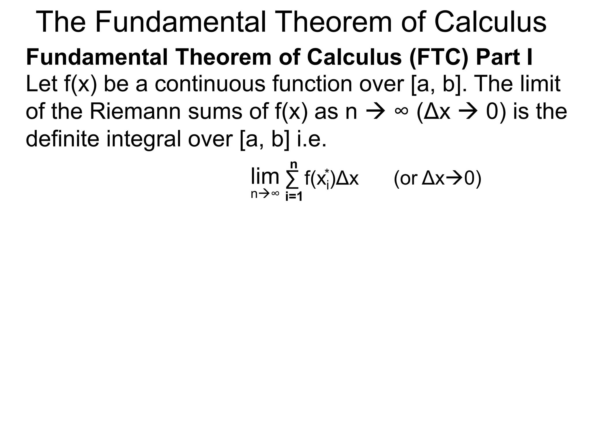 Let y = f(x) be a continuous function over [a, b]. 
Let the sequence {a=x0, x1, x2, .. xn=b} be a regular 
partition of [a, b]. By selecting an arbitrary point in 
each subinterval [x i – 1, xi], 
x1 * 
a=x0 x i-1 x i x1 x2 
y = f(x) 
b=xn 
x n-1 
xi* 
Riemann Sums 
 
