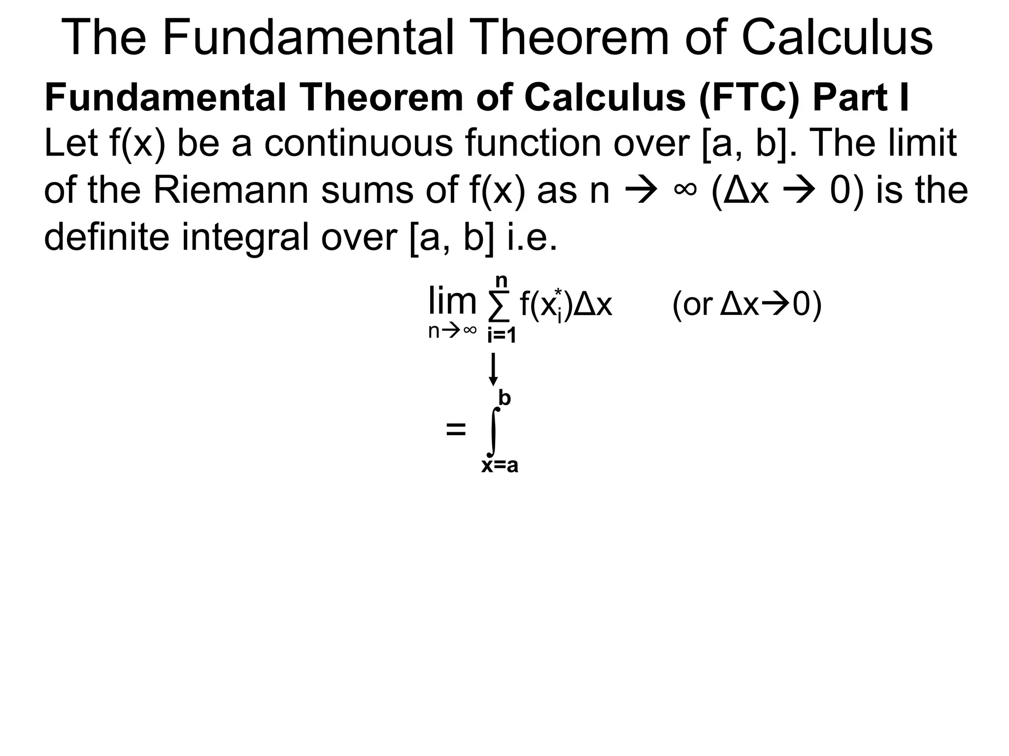 Let y = f(x) be a continuous function over [a, b]. 
Let the sequence {a=x0, x1, x2, .. xn=b} be a regular 
partition of [a, b]. By selecting an arbitrary point in 
each subinterval [x i – 1, xi], 
x2 * 
a=xxxx x 0 1 2 
i-1 i 
x1 * 
y = f(x) 
b=xn 
x n-1 
xi* 
Riemann Sums 
 