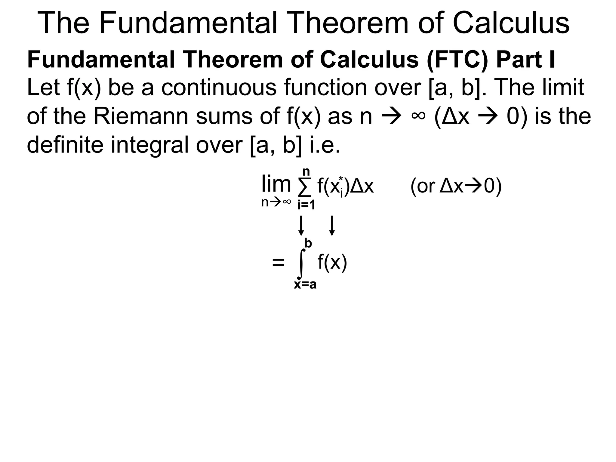 Let y = f(x) be a continuous function over [a, b]. 
Let the sequence {a=x0, x1, x2, .. xn=b} be a regular 
partition of [a, b]. By selecting an arbitrary point in 
each subinterval [x i – 1, xi], 
x x2 1 * 
* * 
a=xxxx x 0 1 2 
i-1 i 
xi 
y = f(x) 
b=xn 
x n-1 
xi* 
Riemann Sums 
 