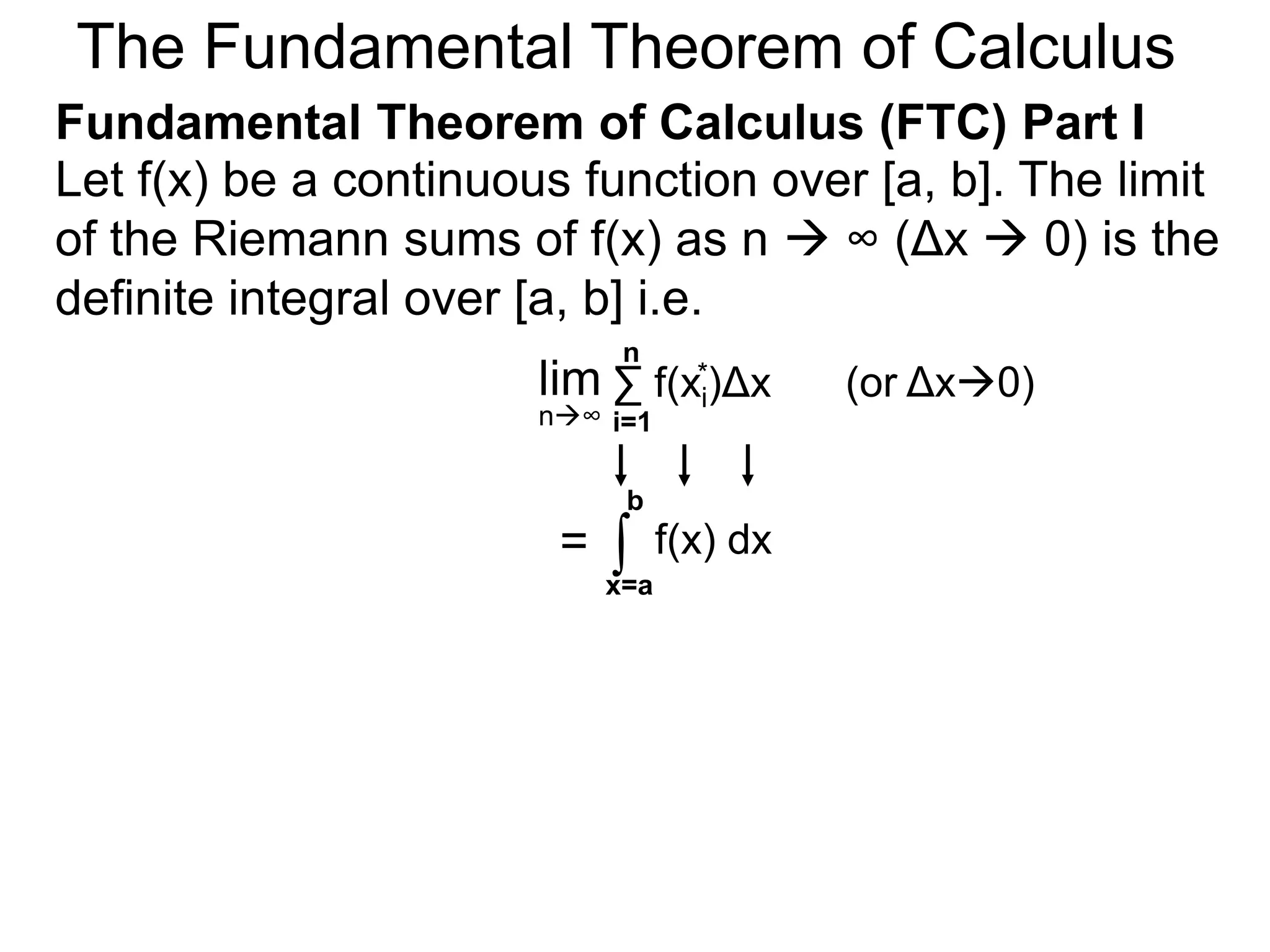Let y = f(x) be a continuous function over [a, b]. 
Let the sequence {a=x0, x1, x2, .. xn=b} be a regular 
partition of [a, b]. By selecting an arbitrary point in 
each subinterval [x i – 1, xi], 
is called a Riemann sum. 
x2 * 
a=xxxx x 0 1 2 
i-1 i 
xi 
* 
the sum f(x1)Δx+ 
x1 * 
* f(x2* )Δx+ … f(xn* )Δx = 
nΣ 
i=1 
f(xi*)Δx 
y = f(x) 
b=xn 
x n-1 
xi* 
Riemann Sums 
 