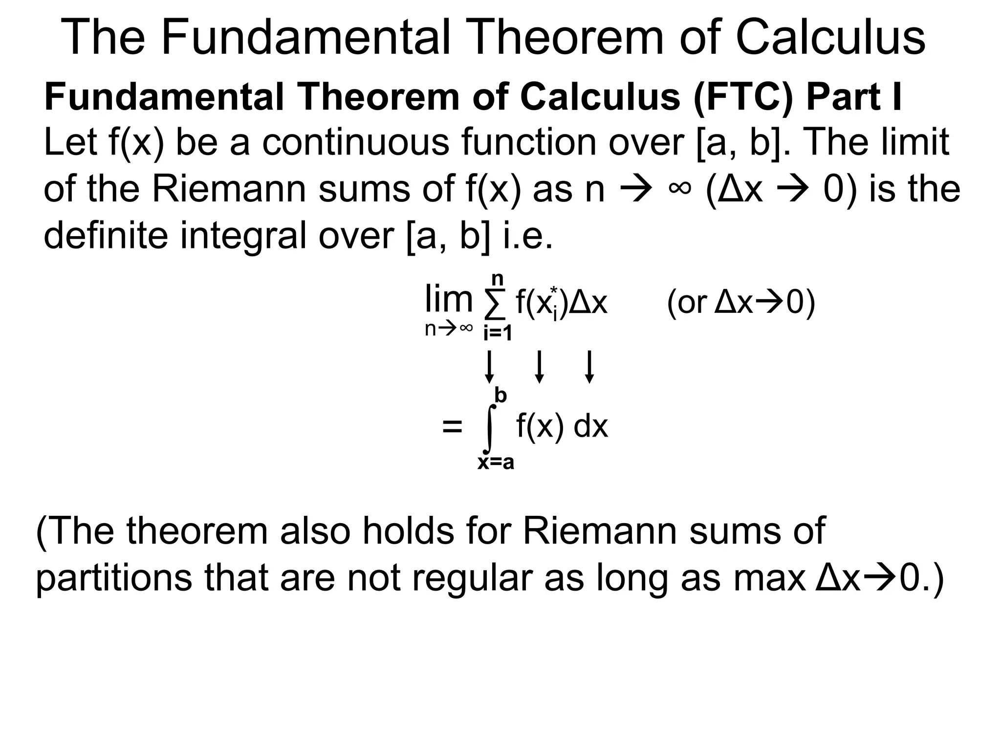 Riemann Sums 
Let y = f(x) be a continuous function over [a, b]. 
Let the sequence {a=x0, x1, x2, .. xn=b} be a regular 
partition of [a, b]. By selecting an arbitrary point in 
each subinterval [x i – 1, xi]. 
the sum f(x1)Δx+ 
is called a Riemann sum. 
* f(x2* )Δx+ … f(xn* )Δx = 
nΣ 
i=1 
f(xi)Δx 
xi* 
If f(x) > 0, this sum represents a rectangular 
approximation of the area between f(x) and the x-axis. 
x x2 1 * 
* * 
a=xxxx x 0 1 2 
i-1 i 
xi 
y = f(x) 
b=xn 
x n-1 
 