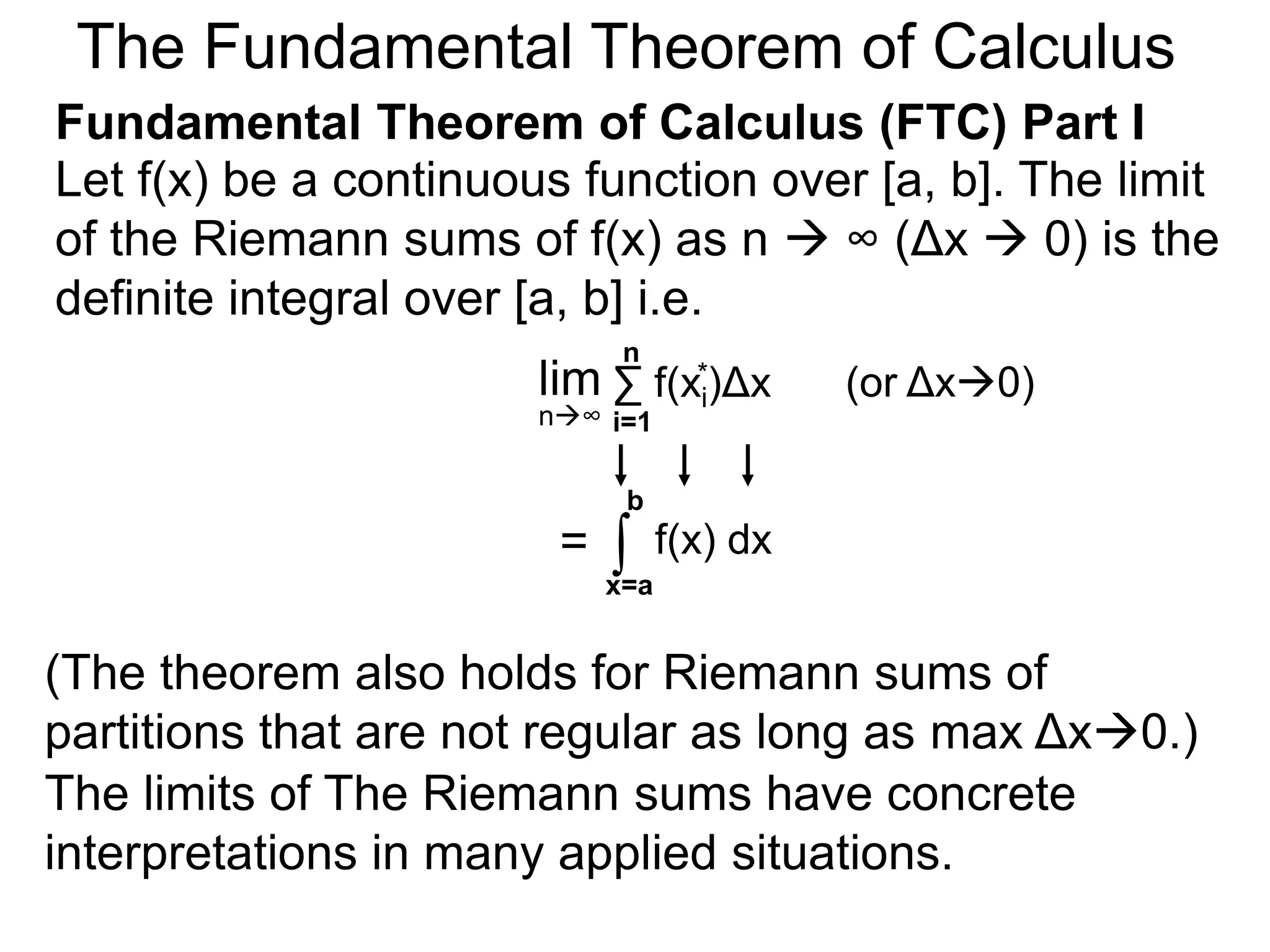 Let y = f(x) be a continuous function over [a, b]. 
Let the sequence {a=x0, x1, x2, .. xn=b} be a regular 
partition of [a, b]. By selecting an arbitrary point in 
each subinterval [x i – 1, xi]. 
nΣ 
f(xi f(x *)Δx 2* )Δx+ … f(xn* )Δx = 
is called a Riemann sum. 
If f(x) > 0, this sum represents a rectangular 
approximation of the area between f(x) and the x-axis. 
a=xx 0 i-1 
b=xn 
xi* 
x i 
x2 * 
x1 x2 
xi 
* 
y = f(x) 
the sum f(x1)Δx+ 
x1 * 
* 
i=1 
x n-1 
Δx 
f(x1) 
Riemann Sums 
 
