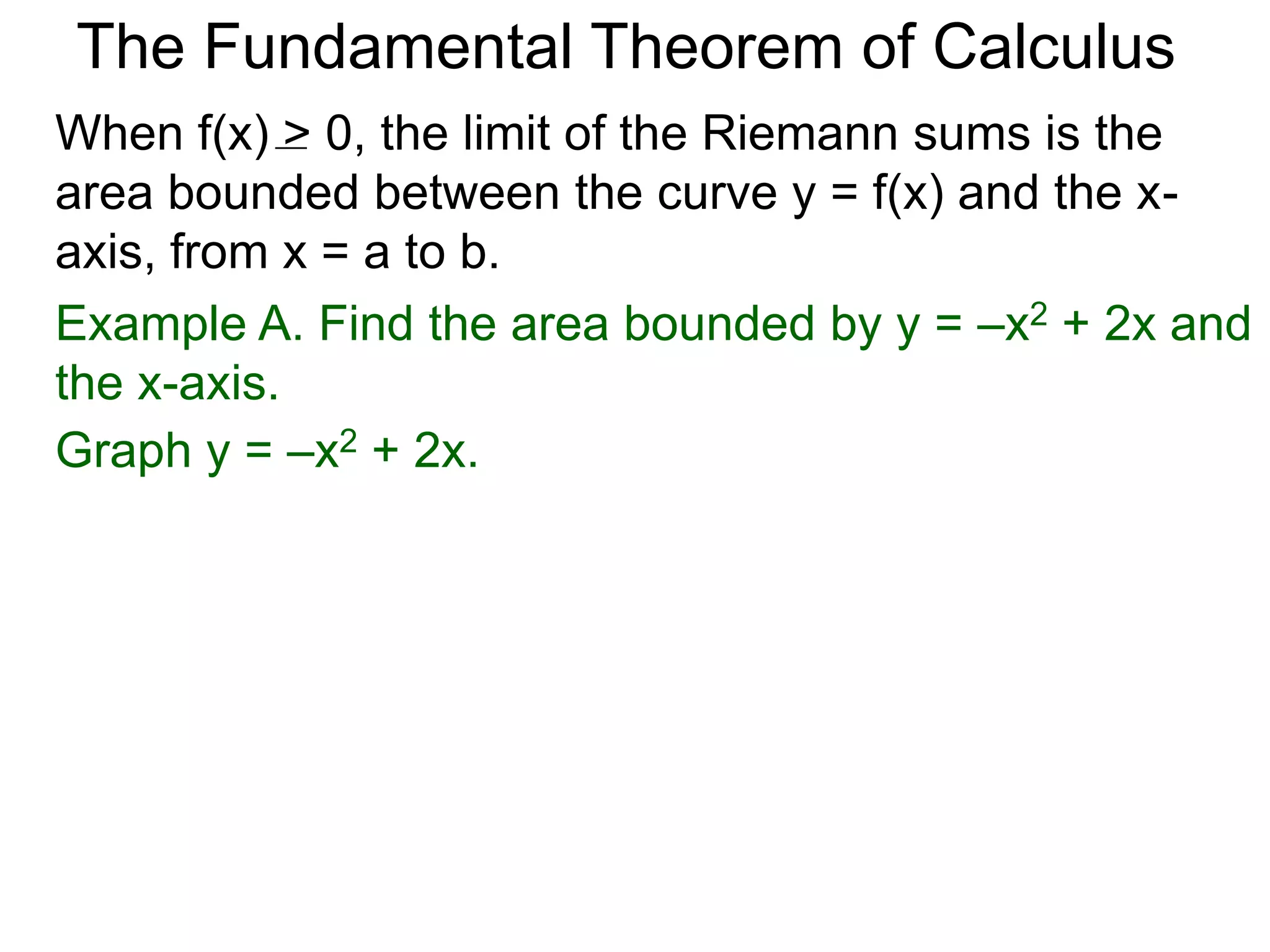 The Fundamental Theorem of Calculus 
Fundamental Theorem of Calculus (FTC) Part I 
Let f(x) be a continuous function over [a, b]. The limit 
of the Riemann sums of f(x) as n  ∞ (Δx  0) is the 
definite integral over [a, b] i.e. 
n 
Σ f(xi *)Δx 
i=1 
 