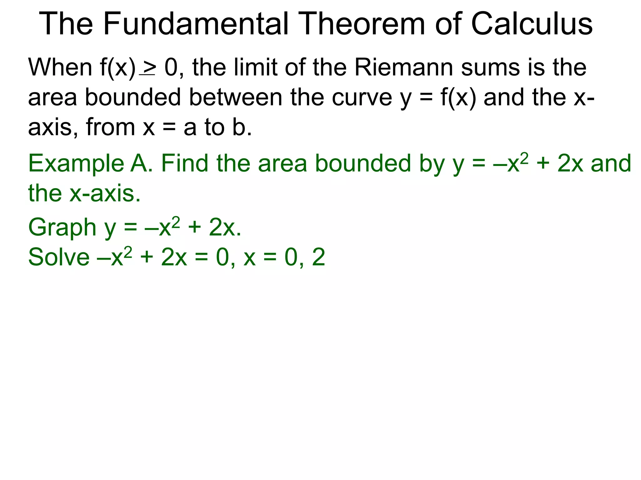 The Fundamental Theorem of Calculus 
Fundamental Theorem of Calculus (FTC) Part I 
Let f(x) be a continuous function over [a, b]. The limit 
of the Riemann sums of f(x) as n  ∞ (Δx  0) is the 
definite integral over [a, b] i.e. 
lim 
n 
Σ f(xi)Δx 
i=1 
n∞ 
* 
(or Δx0) 
 