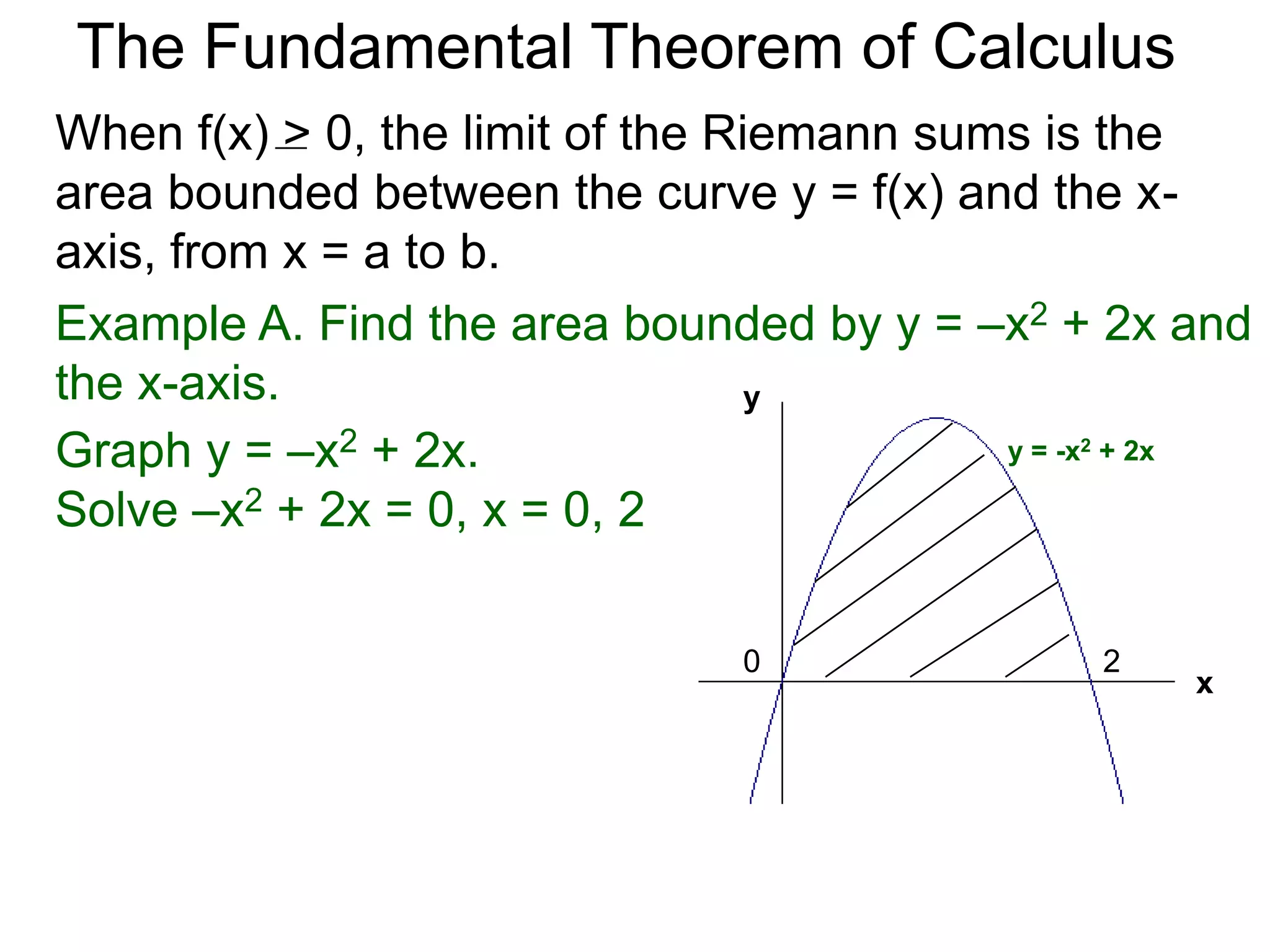 The Fundamental Theorem of Calculus 
Fundamental Theorem of Calculus (FTC) Part I 
Let f(x) be a continuous function over [a, b]. The limit 
of the Riemann sums of f(x) as n  ∞ (Δx  0) is the 
definite integral over [a, b] i.e. 
lim 
n 
Σ f(xi)Δx 
i=1 
n∞ 
* 
b 
= ∫ 
x=a 
(or Δx0) 
 