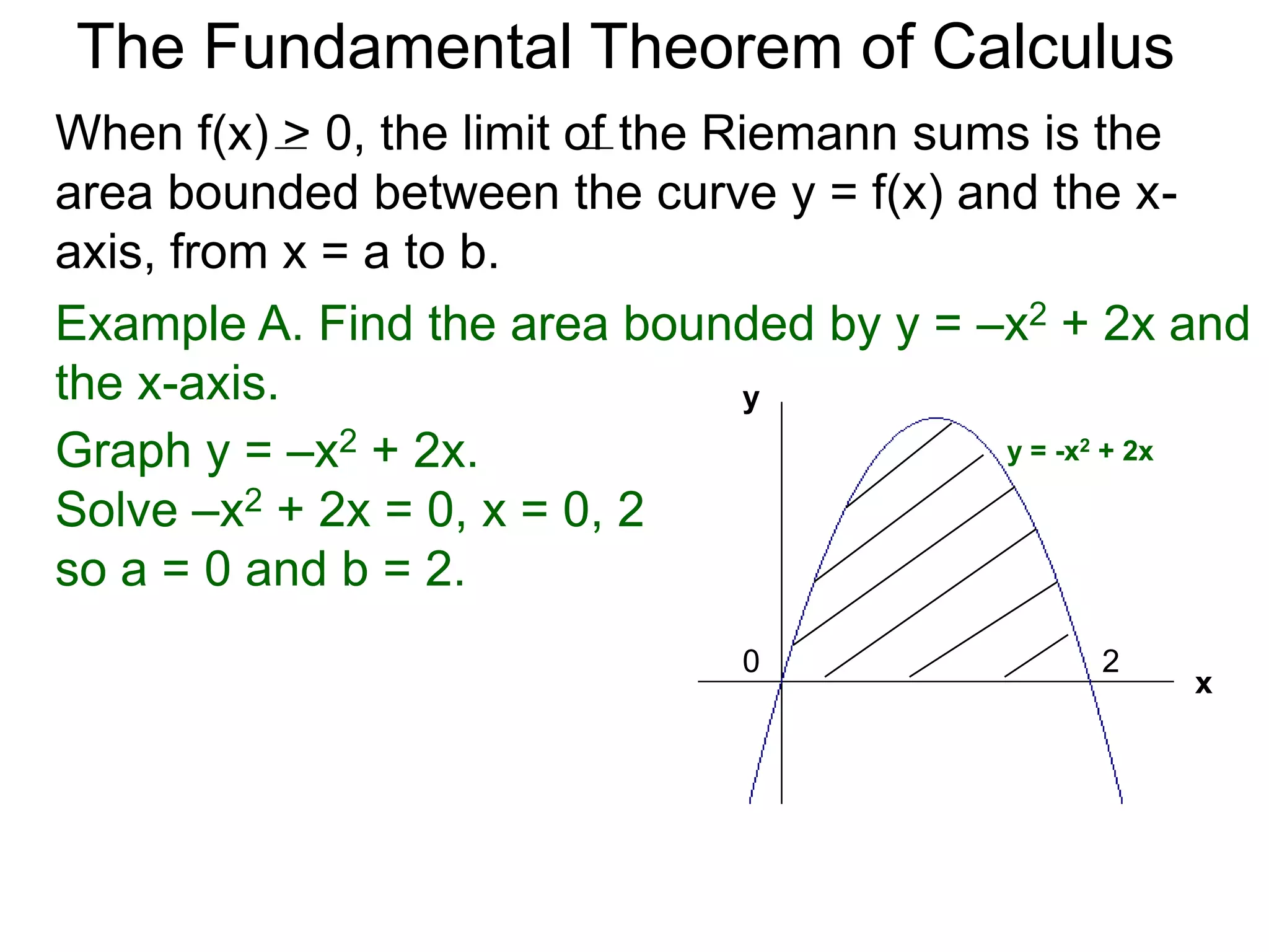The Fundamental Theorem of Calculus 
Fundamental Theorem of Calculus (FTC) Part I 
Let f(x) be a continuous function over [a, b]. The limit 
of the Riemann sums of f(x) as n  ∞ (Δx  0) is the 
definite integral over [a, b] i.e. 
lim 
n 
Σ f(xi)Δx 
i=1 
n∞ 
* 
b 
f(x) 
= ∫ 
x=a 
(or Δx0) 
 