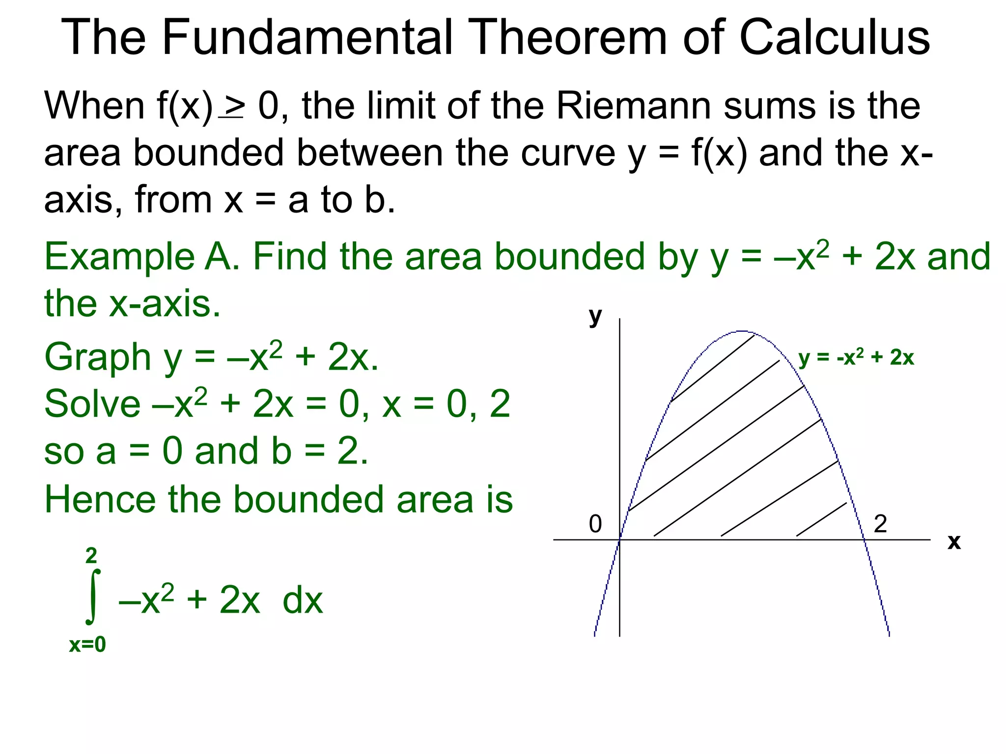The Fundamental Theorem of Calculus 
Fundamental Theorem of Calculus (FTC) Part I 
Let f(x) be a continuous function over [a, b]. The limit 
of the Riemann sums of f(x) as n  ∞ (Δx  0) is the 
definite integral over [a, b] i.e. 
lim 
n 
Σ f(xi)Δx 
i=1 
n∞ 
* 
b 
f(x) dx 
= ∫ 
x=a 
(or Δx0) 
 