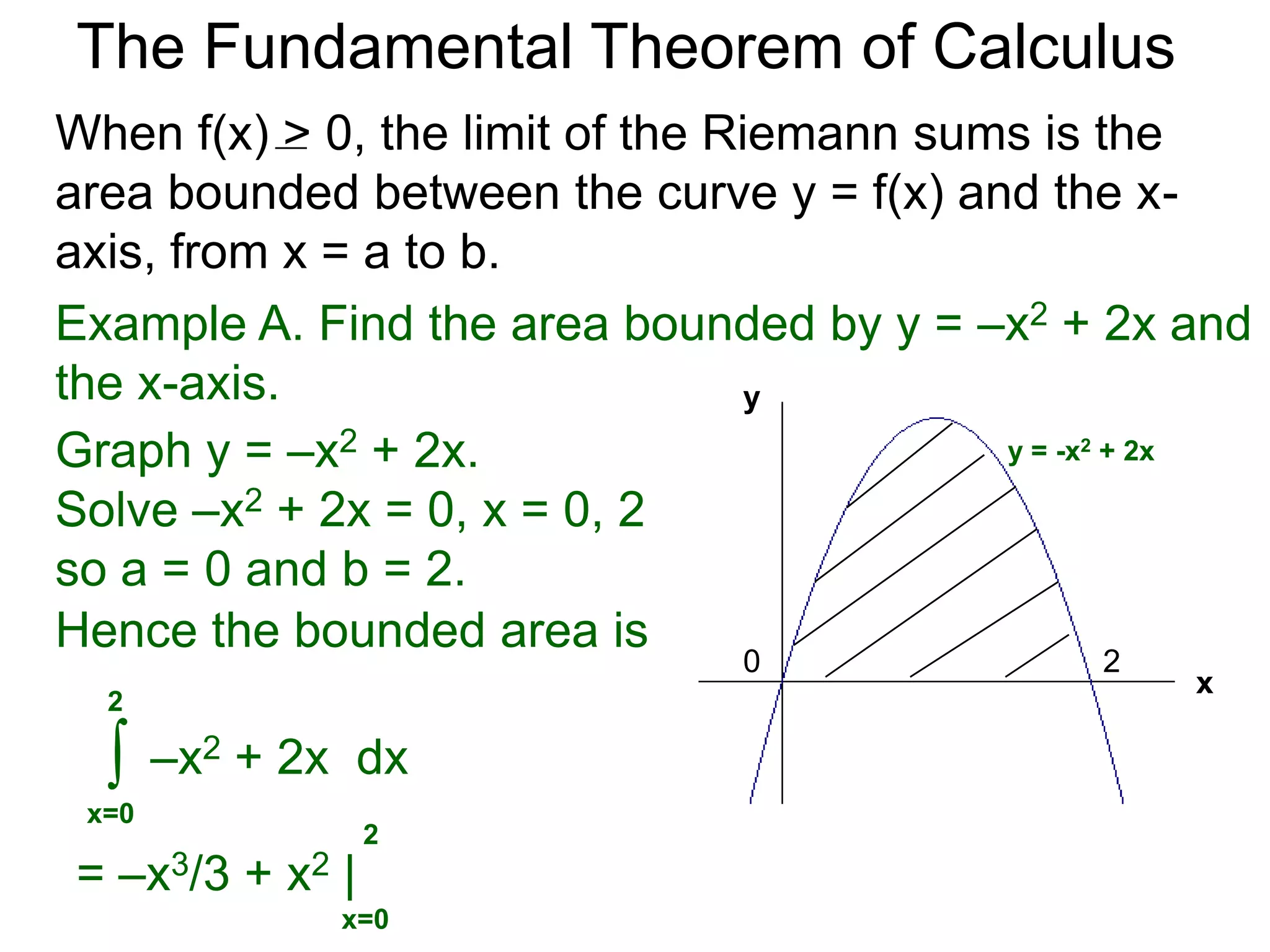 The Fundamental Theorem of Calculus 
Fundamental Theorem of Calculus (FTC) Part I 
Let f(x) be a continuous function over [a, b]. The limit 
of the Riemann sums of f(x) as n  ∞ (Δx  0) is the 
definite integral over [a, b] i.e. 
lim 
n 
Σ f(xi)Δx 
i=1 
n∞ 
* 
b 
f(x) dx 
= ∫ 
x=a 
(or Δx0) 
(The theorem also holds for Riemann sums of 
partitions that are not regular as long as max Δx0.) 
 