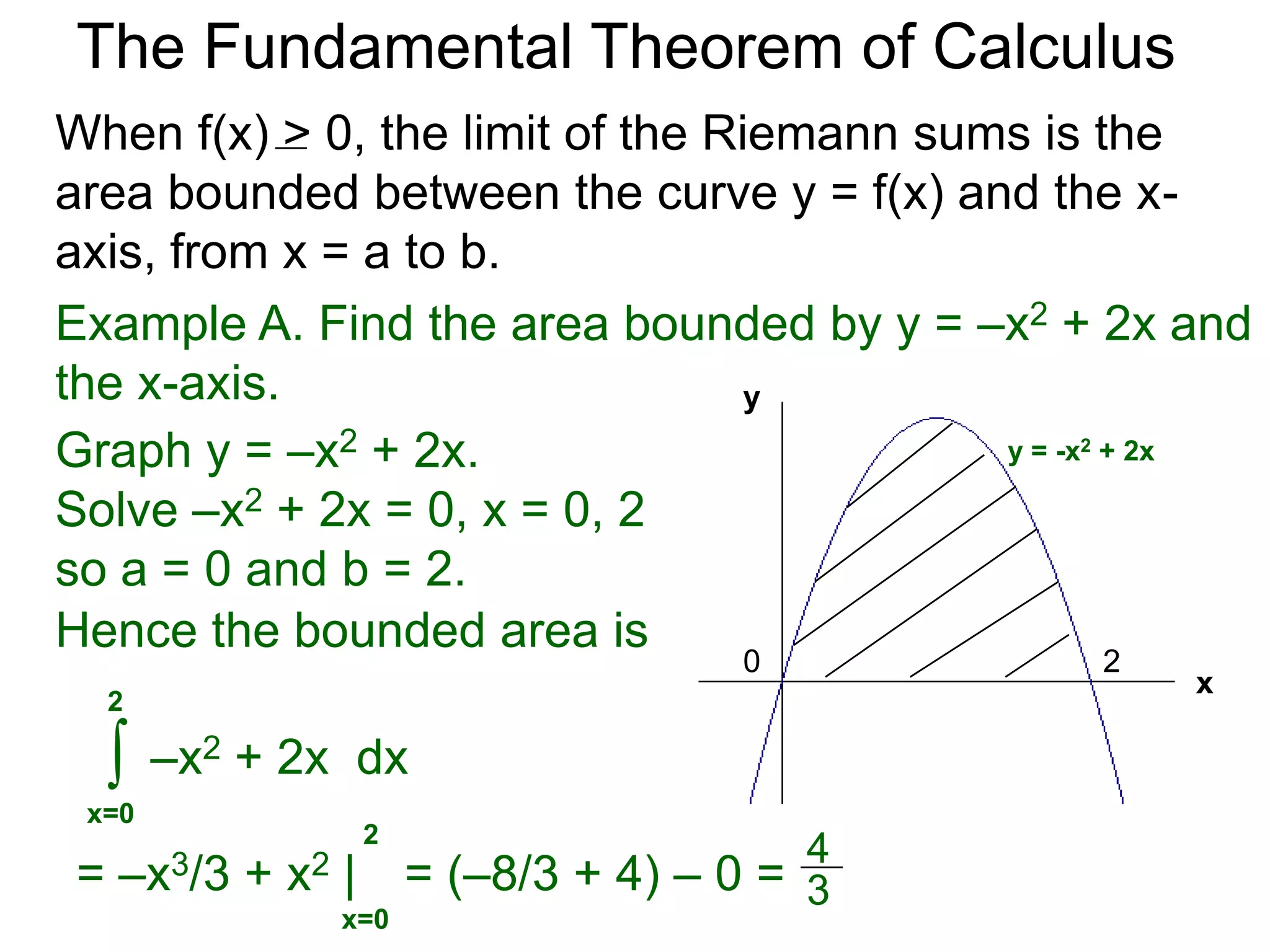 The Fundamental Theorem of Calculus 
Fundamental Theorem of Calculus (FTC) Part I 
Let f(x) be a continuous function over [a, b]. The limit 
of the Riemann sums of f(x) as n  ∞ (Δx  0) is the 
definite integral over [a, b] i.e. 
lim 
n 
Σ f(xi)Δx 
i=1 
n∞ 
* 
b 
f(x) dx 
= ∫ 
x=a 
(or Δx0) 
(The theorem also holds for Riemann sums of 
partitions that are not regular as long as max Δx0.) 
The limits of The Riemann sums have concrete 
interpretations in many applied situations. 
 
