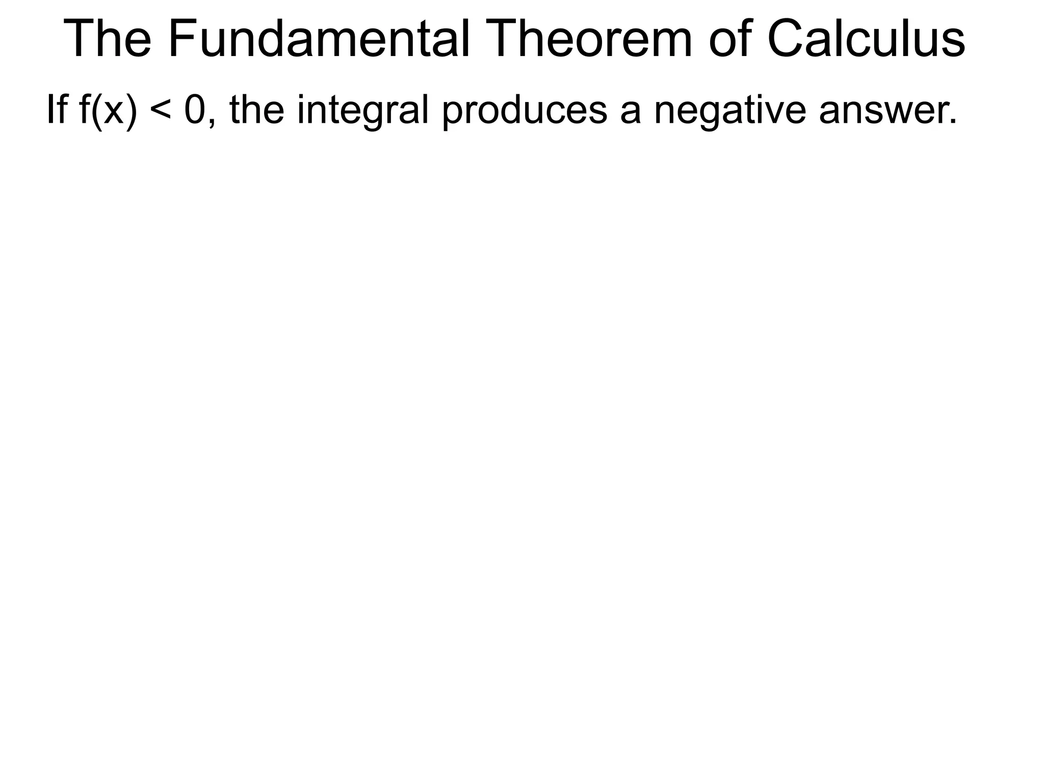 The Fundamental Theorem of Calculus 
Fundamental Theorem of Calculus (FTC) Part I 
Let f(x) be a continuous function over [a, b]. The limit 
of the Riemann sums of f(x) as n  ∞ (Δx  0) is the 
definite integral over [a, b] i.e. 
lim 
n 
Σ f(xi)Δx 
i=1 
n∞ 
* 
b 
f(x) dx 
= ∫ 
x=a 
(or Δx0) 
(The theorem also holds for Riemann sums of 
partitions that are not regular as long as max Δx0.) 
The limits of The Riemann sums have concrete 
interpretations in many applied situations. 
FTC passes the calculation of the limits to integrals. 
 