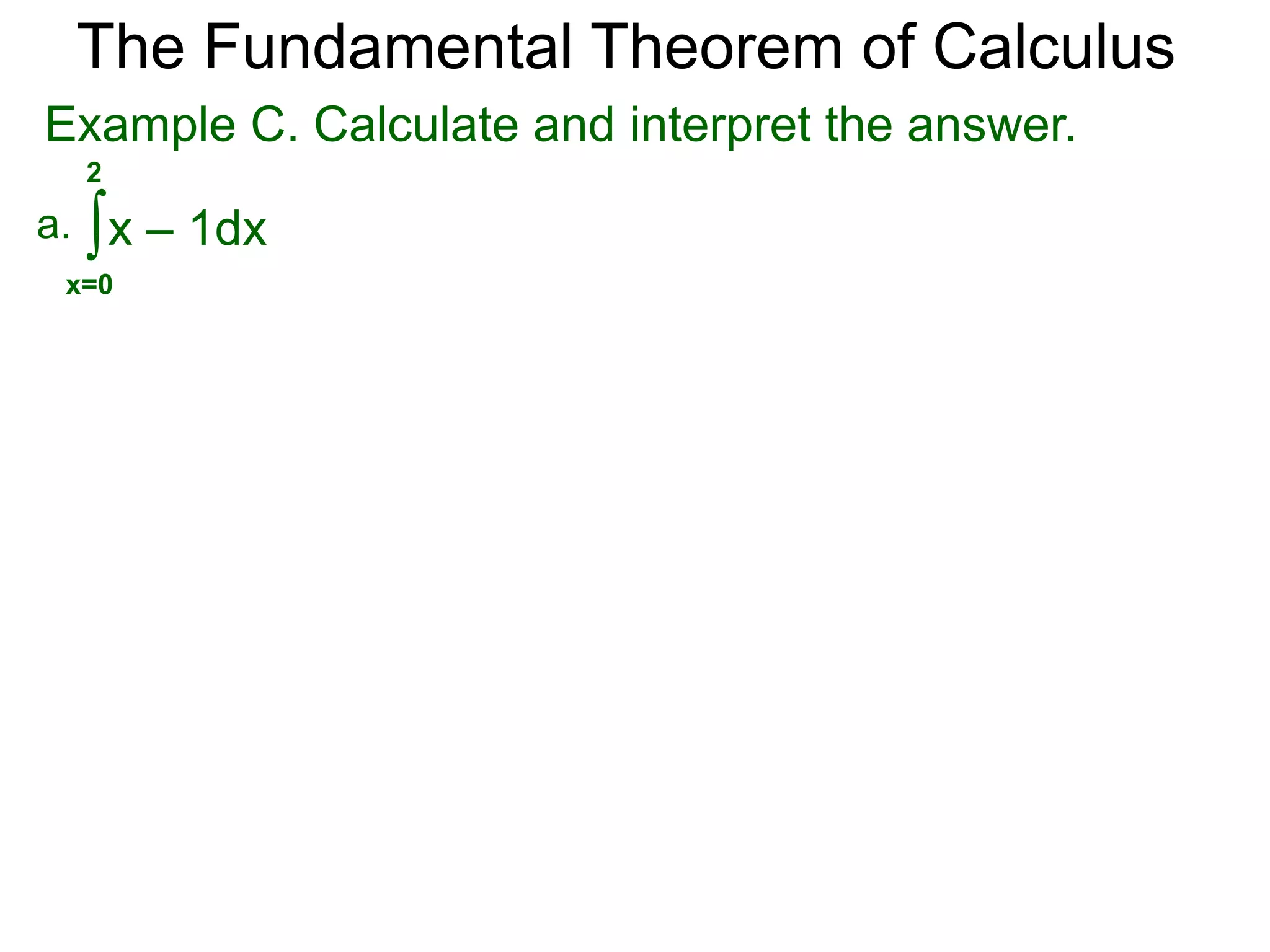 The Fundamental Theorem of Calculus 
When f(x) > 0, the limit of the Riemann sums is the 
area bounded between the curve y = f(x) and the x-axis, 
from x = a to b. 
Example A. Find the area bounded by y = –x2 + 2x and 
the x-axis. 
Graph y = –x2 + 2x. 
Solve –x2 + 2x = 0, x = 0, 2 
so a = 0 and b = 2. 
0 2 
Hence the bounded area is 
2 
–x2 + 2x dx 
∫ 
x=0 
= –x3/3 + x2 | 
2 
= (–8/3 + 4) – 0 = 
x=0 
4 
3 
x 
y 
y = -x2 + 2x 
 