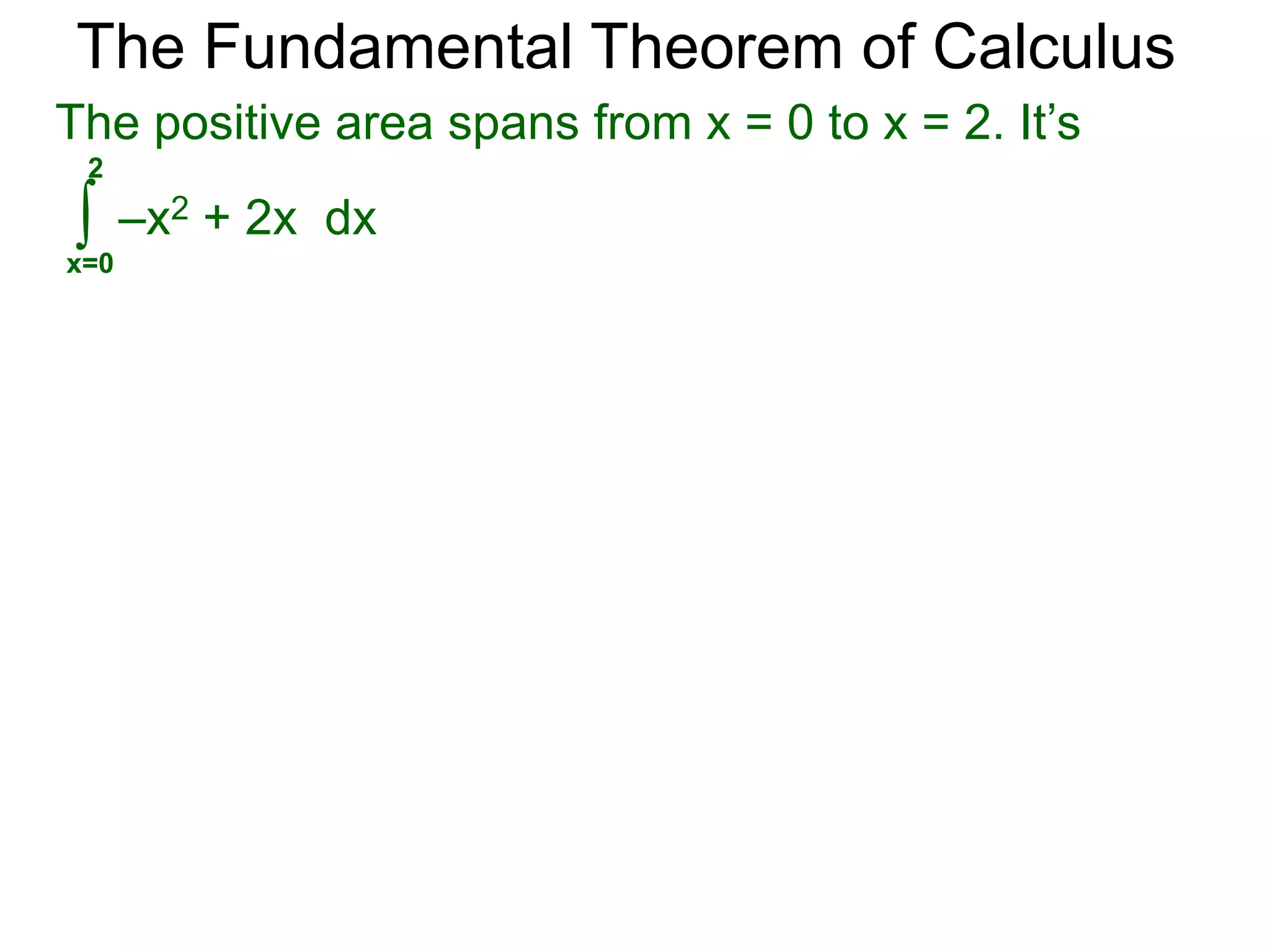 The Fundamental Theorem of Calculus 
Example C. Calculate and interpret the answer. 
2 
∫ 
x=0 
2 
x – 1dx = x2/2 – x| 
= 2 – 2 = 0 
0 2 
a. 
signed area = +1/2 
signed area = -1/2 
3/2 
x – 1dx = x2/2 – x | 
∫ 
x=0 
= 9/8 – 3/2 
= –3/8 
We use the term area for the traditional notion of 
area-measurement which is always positive. 
The area in example a is 1, its signed area is 0. 
3/2 
0 
b. 
0 
0 3/2 
signed area = -1/2 
signed area = +1/8 
 