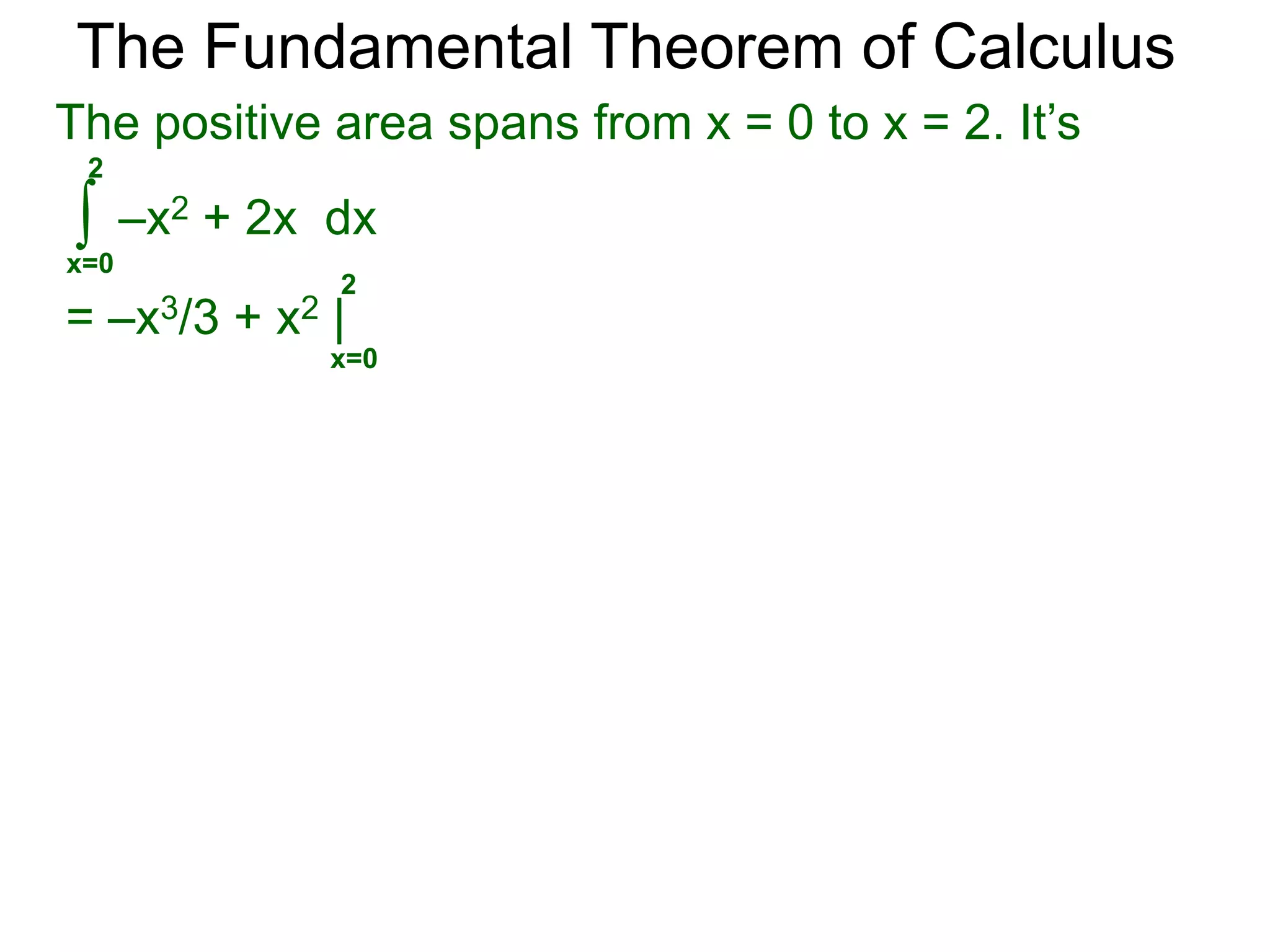 The Fundamental Theorem of Calculus 
Example C. Calculate and interpret the answer. 
∫ 
x=0 
2 
x – 1dx = x2/2 – x| 
= 2 – 2 = 0 
signed area = +1/2 
3/2 
x – 1dx = x2/2 – x | 
We use the term area for the traditional notion of 
area-measurement which is always positive. 
The area in example a is 1, its signed area is 0. 
b 
f(x) dx 
∫a 
2 
0 2 
a. 
signed area = -1/2 
∫ 
x=0 
= 9/8 – 3/2 
= –3/8 
3/2 
0 
b. 
0 
0 3/2 
signed area = -1/2 
signed area = +1/8 
gives the signed area. 
 