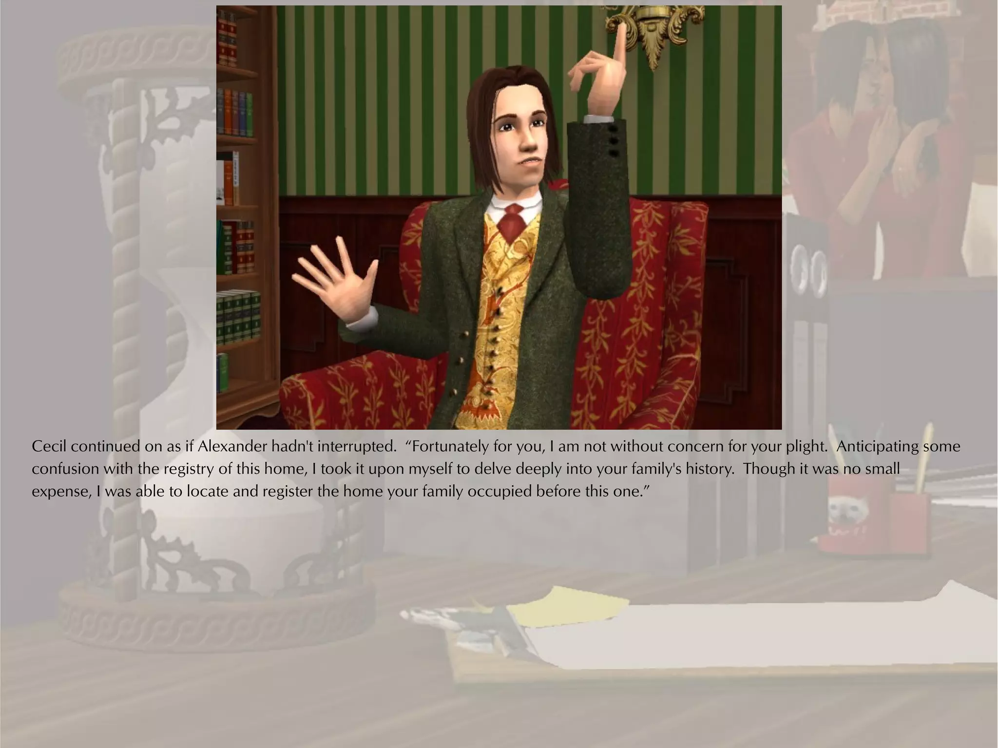 Cecil continued on as if Alexander hadn't interrupted. “Fortunately for you, I am not without concern for your plight. Anticipating some
confusion with the registry of this home, I took it upon myself to delve deeply into your family's history. Though it was no small
expense, I was able to locate and register the home your family occupied before this one.”
 