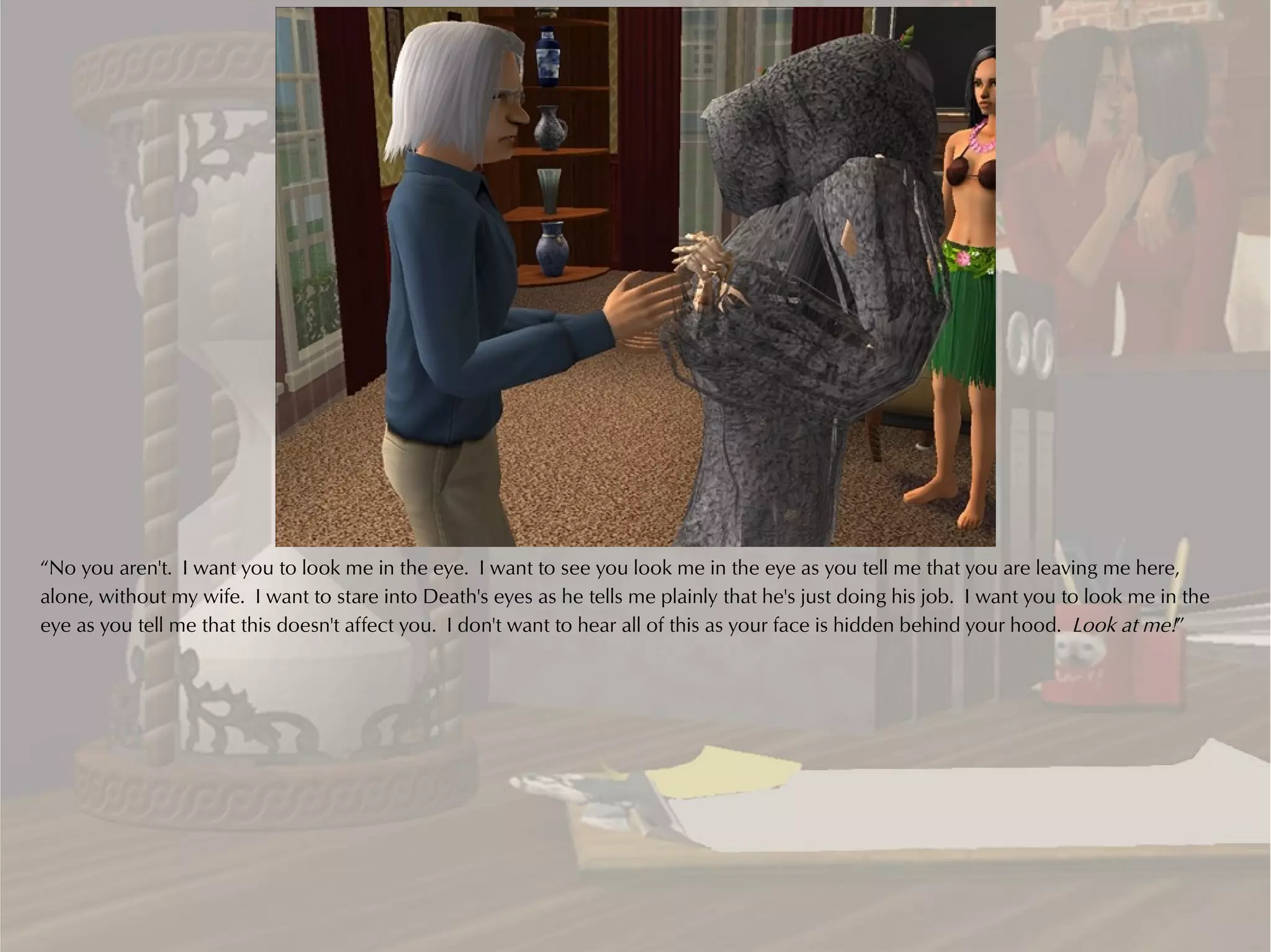 “No you aren't. I want you to look me in the eye. I want to see you look me in the eye as you tell me that you are leaving me here,
alone, without my wife. I want to stare into Death's eyes as he tells me plainly that he's just doing his job. I want you to look me in the
eye as you tell me that this doesn't affect you. I don't want to hear all of this as your face is hidden behind your hood. Look at me!”
 