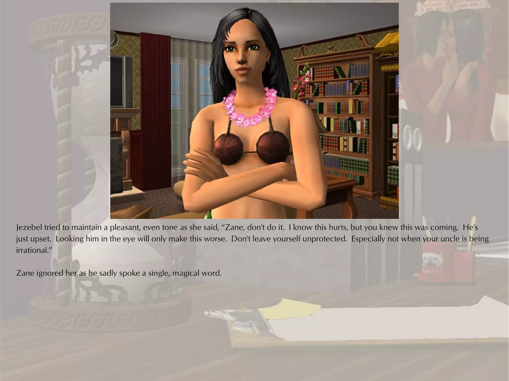 Jezebel tried to maintain a pleasant, even tone as she said, “Zane, don't do it. I know this hurts, but you knew this was coming. He's
just upset. Looking him in the eye will only make this worse. Don't leave yourself unprotected. Especially not when your uncle is being
irrational.”

Zane ignored her as he sadly spoke a single, magical word.
 