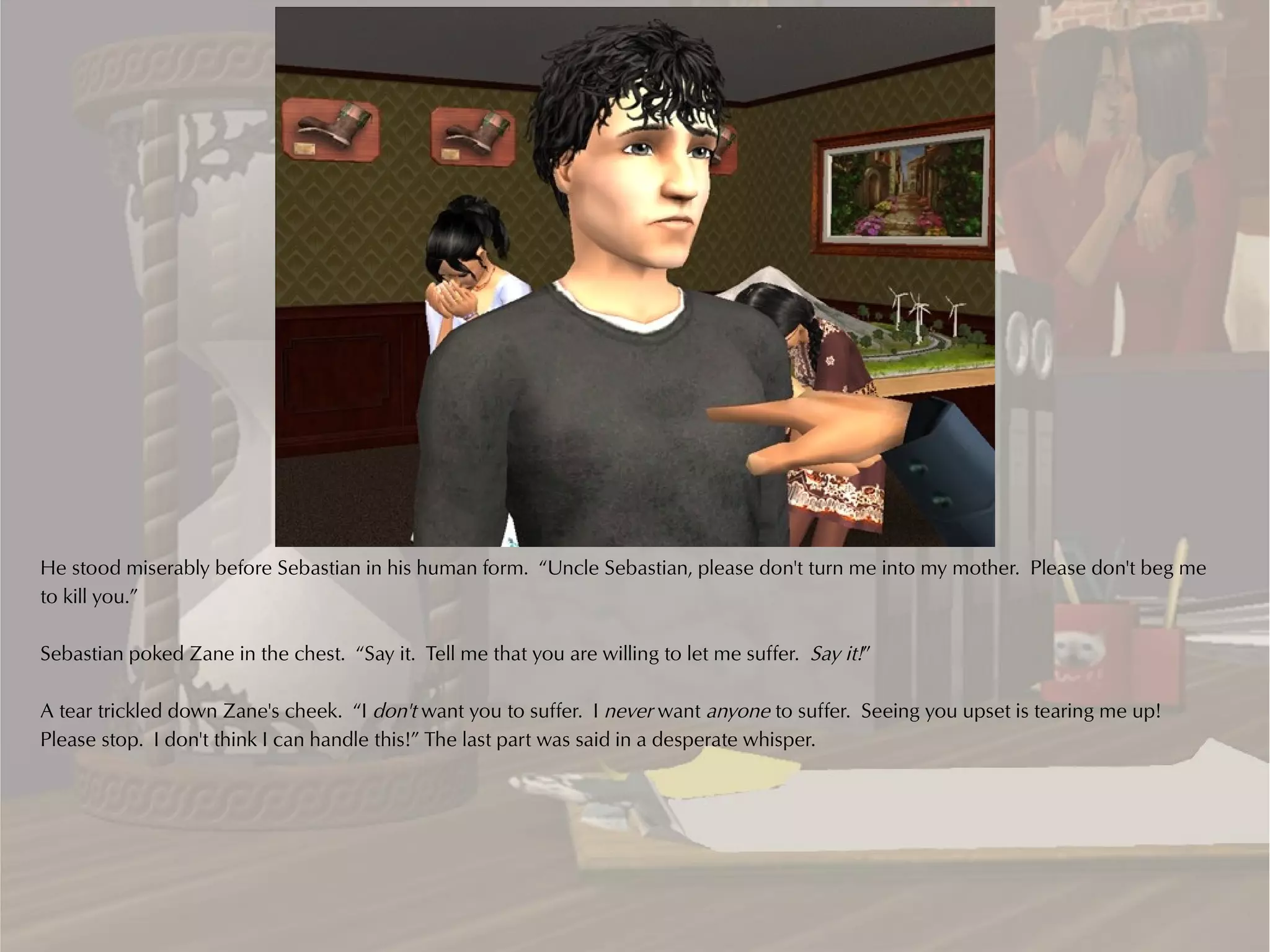He stood miserably before Sebastian in his human form. “Uncle Sebastian, please don't turn me into my mother. Please don't beg me
to kill you.”

Sebastian poked Zane in the chest. “Say it. Tell me that you are willing to let me suffer. Say it!”

A tear trickled down Zane's cheek. “I don't want you to suffer. I never want anyone to suffer. Seeing you upset is tearing me up!
Please stop. I don't think I can handle this!” The last part was said in a desperate whisper.
 