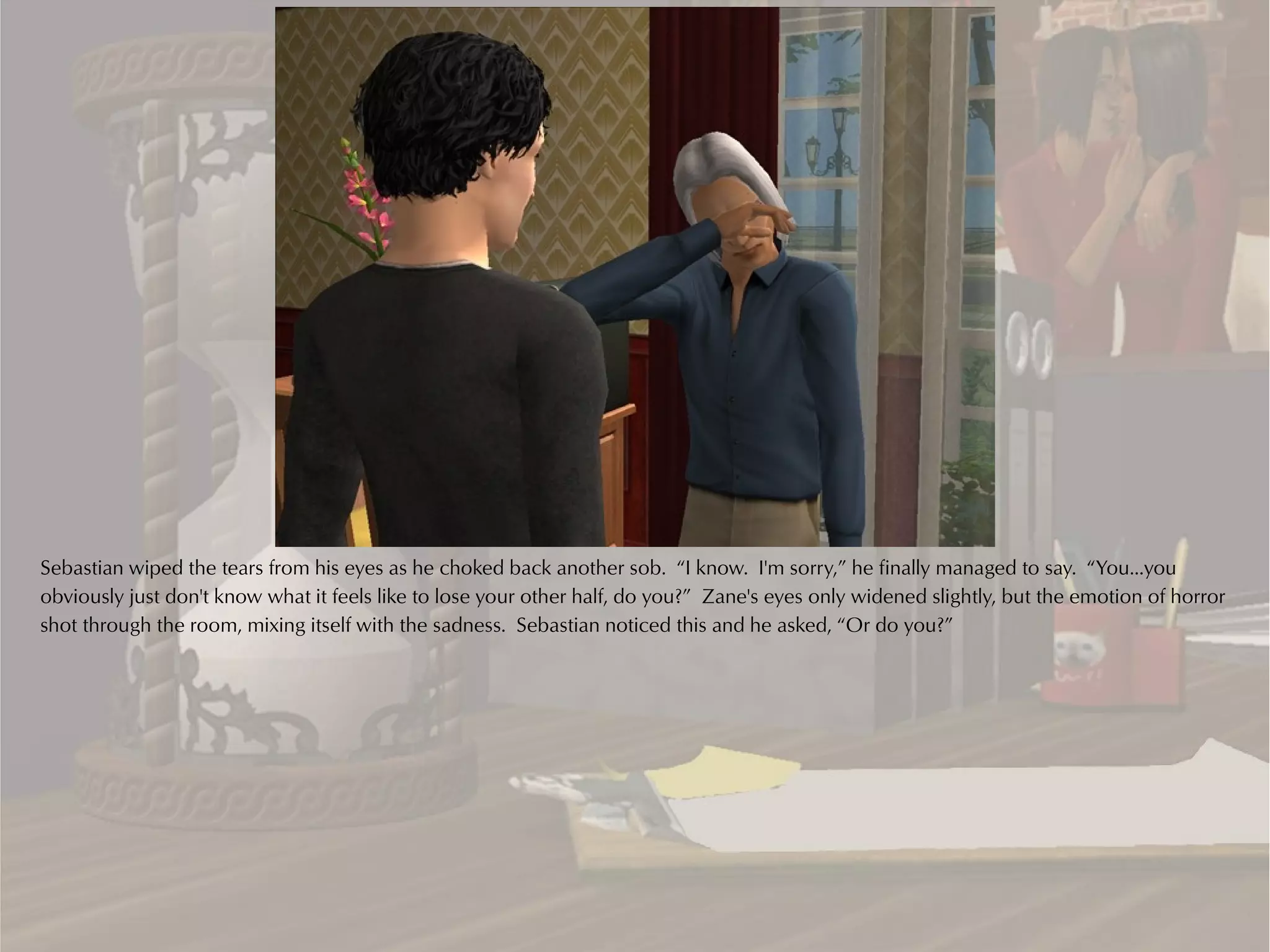 Sebastian wiped the tears from his eyes as he choked back another sob. “I know. I'm sorry,” he finally managed to say. “You...you
obviously just don't know what it feels like to lose your other half, do you?” Zane's eyes only widened slightly, but the emotion of horror
shot through the room, mixing itself with the sadness. Sebastian noticed this and he asked, “Or do you?”
 
