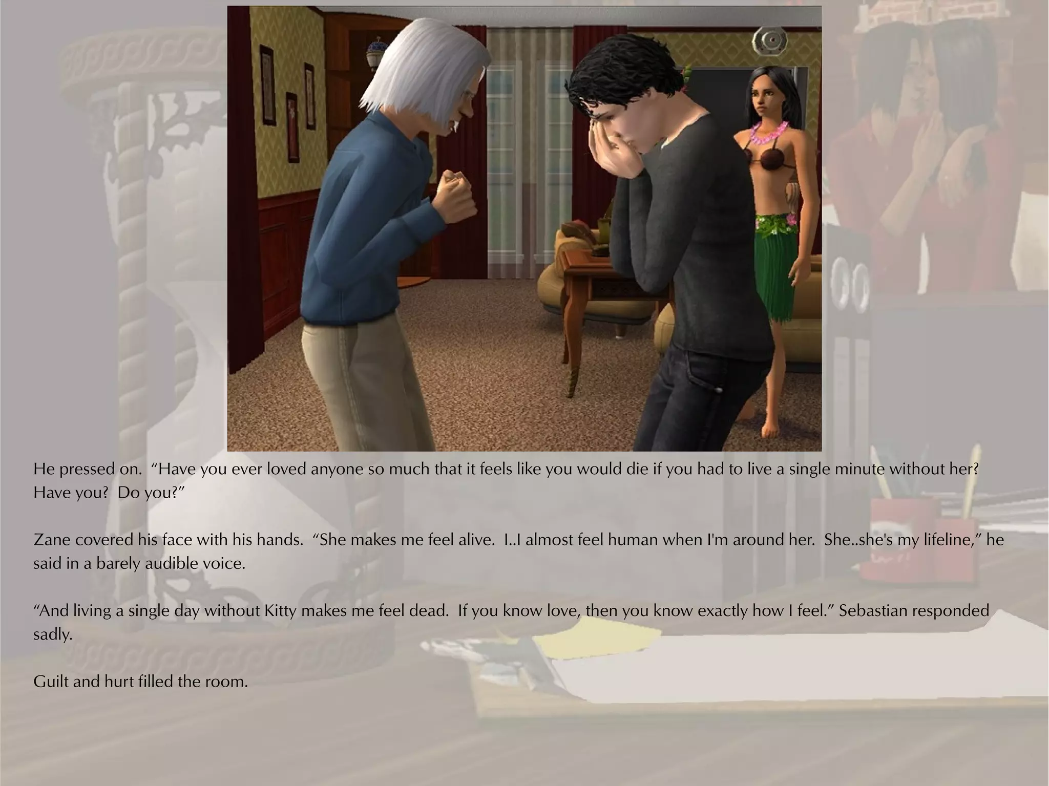 He pressed on. “Have you ever loved anyone so much that it feels like you would die if you had to live a single minute without her?
Have you? Do you?”

Zane covered his face with his hands. “She makes me feel alive. I..I almost feel human when I'm around her. She..she's my lifeline,” he
said in a barely audible voice.

“And living a single day without Kitty makes me feel dead. If you know love, then you know exactly how I feel.” Sebastian responded
sadly.

Guilt and hurt filled the room.
 