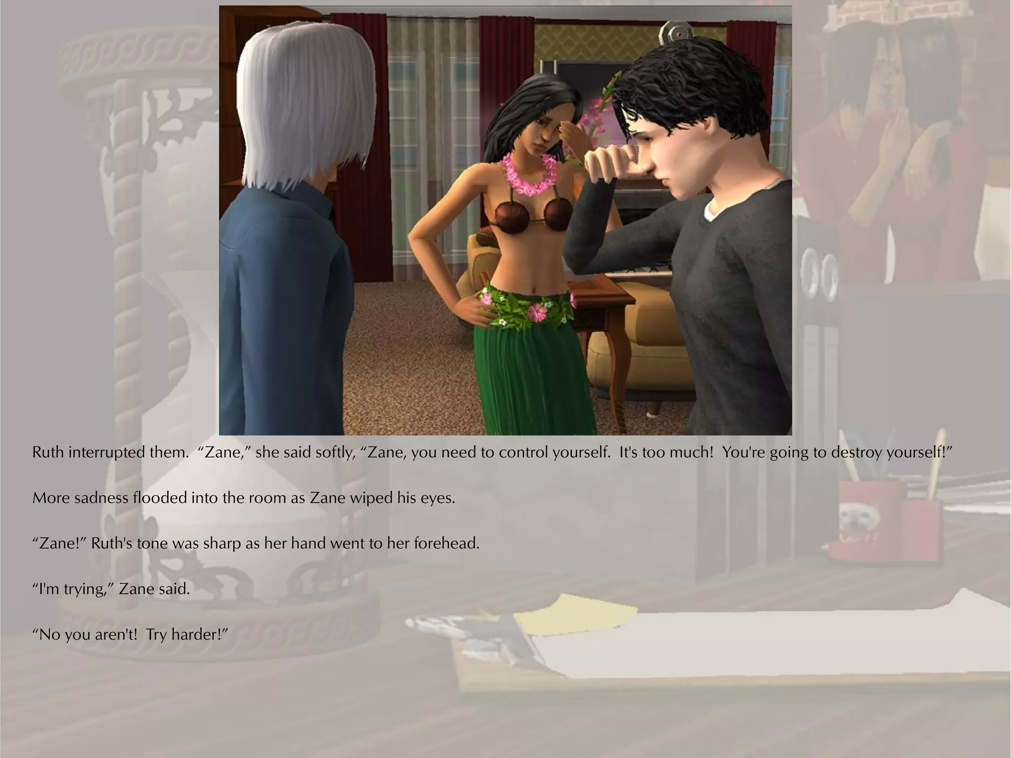 Ruth interrupted them. “Zane,” she said softly, “Zane, you need to control yourself. It's too much! You're going to destroy yourself!”

More sadness flooded into the room as Zane wiped his eyes.

“Zane!” Ruth's tone was sharp as her hand went to her forehead.

“I'm trying,” Zane said.

“No you aren't! Try harder!”
 