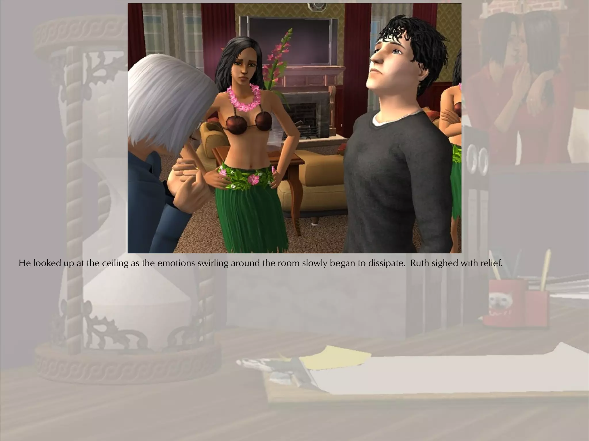 He looked up at the ceiling as the emotions swirling around the room slowly began to dissipate. Ruth sighed with relief.
 