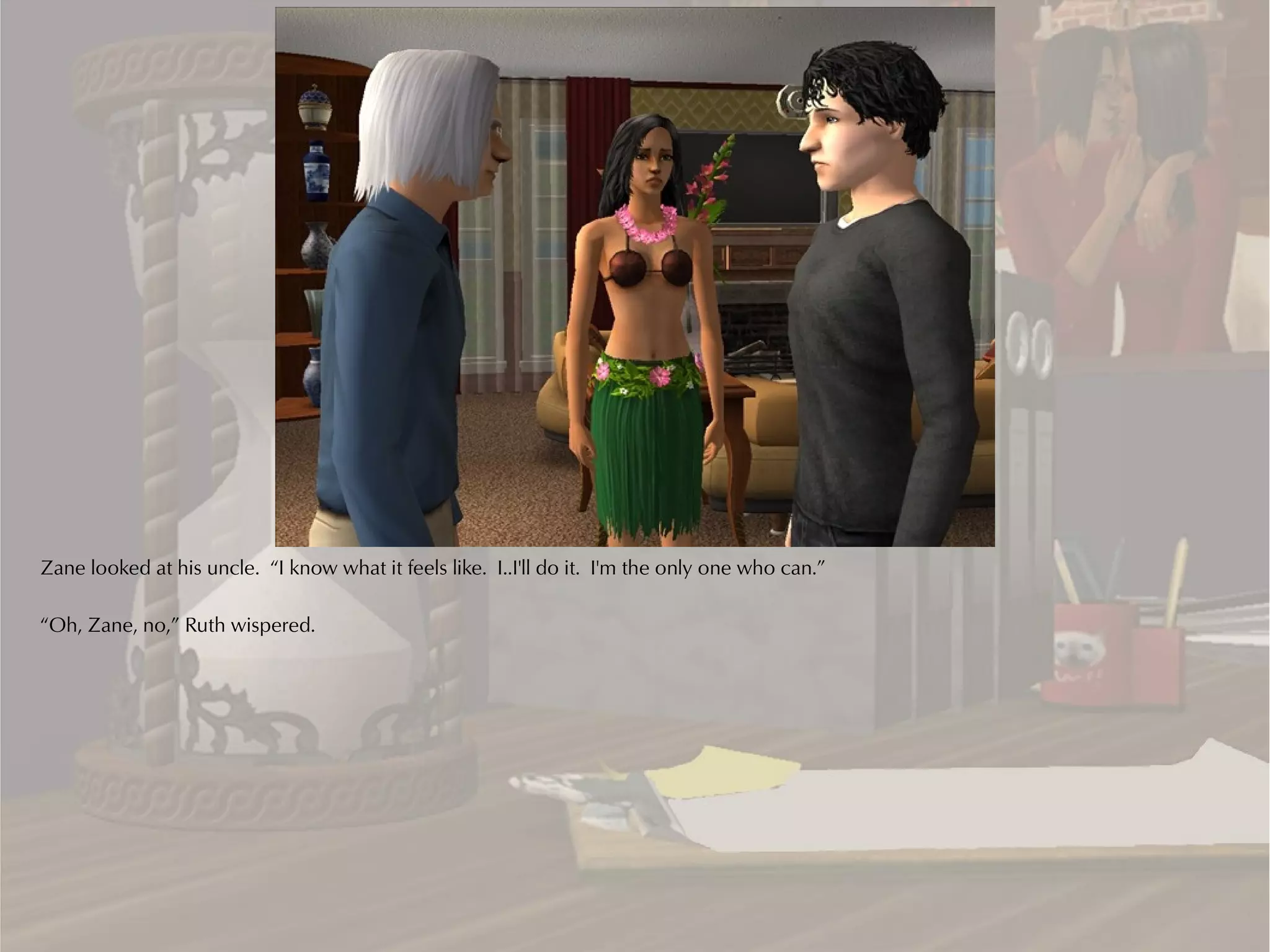 Zane looked at his uncle. “I know what it feels like. I..I'll do it. I'm the only one who can.”

“Oh, Zane, no,” Ruth wispered.
 