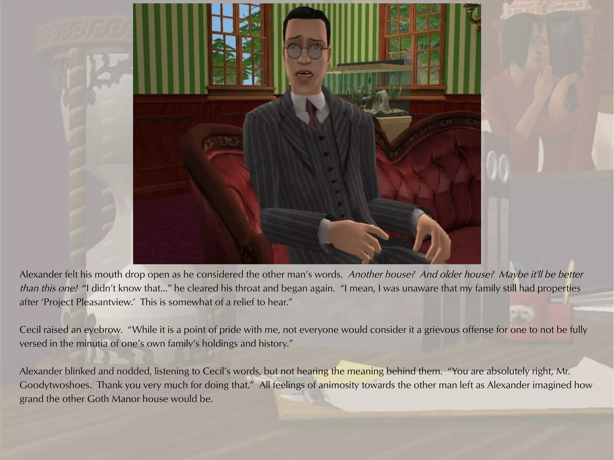Alexander felt his mouth drop open as he considered the other man’s words. Another house? And older house? Maybe it'll be better
than this one! “I didn’t know that…” he cleared his throat and began again. “I mean, I was unaware that my family still had properties
after ‘Project Pleasantview.’ This is somewhat of a relief to hear.”

Cecil raised an eyebrow. “While it is a point of pride with me, not everyone would consider it a grievous offense for one to not be fully
versed in the minutia of one’s own family’s holdings and history.”

Alexander blinked and nodded, listening to Cecil’s words, but not hearing the meaning behind them. “You are absolutely right, Mr.
Goodytwoshoes. Thank you very much for doing that.” All feelings of animosity towards the other man left as Alexander imagined how
grand the other Goth Manor house would be.
 