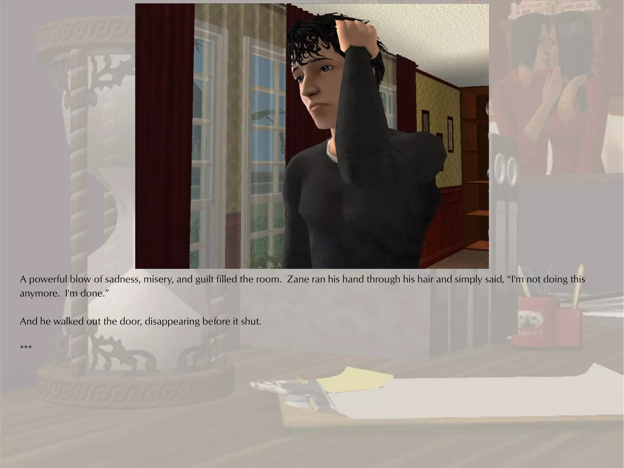 A powerful blow of sadness, misery, and guilt filled the room. Zane ran his hand through his hair and simply said, “I'm not doing this
anymore. I'm done.”

And he walked out the door, disappearing before it shut.

***
 