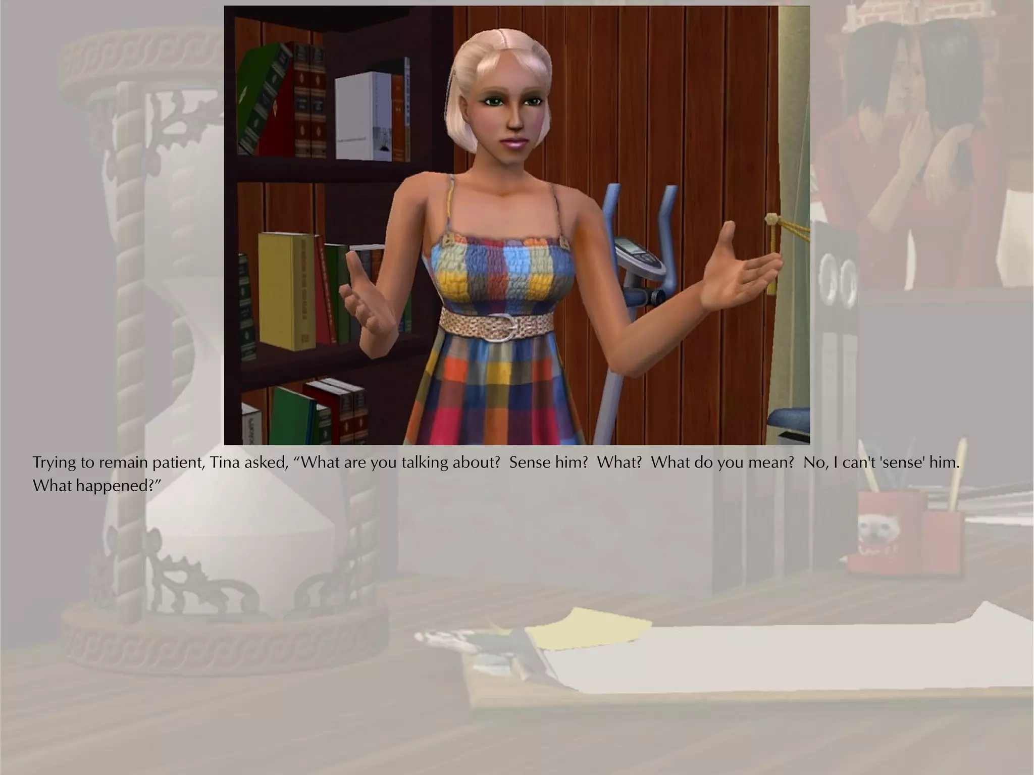 Trying to remain patient, Tina asked, “What are you talking about? Sense him? What? What do you mean? No, I can't 'sense' him.
What happened?”
 