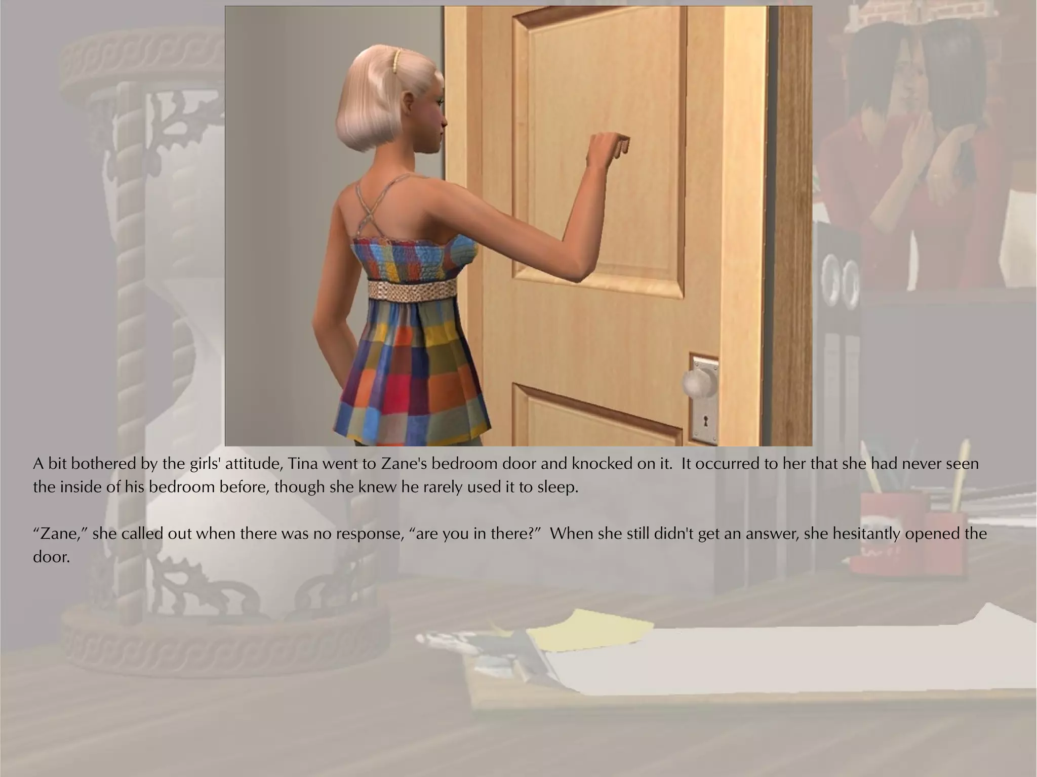 A bit bothered by the girls' attitude, Tina went to Zane's bedroom door and knocked on it. It occurred to her that she had never seen
the inside of his bedroom before, though she knew he rarely used it to sleep.

“Zane,” she called out when there was no response, “are you in there?” When she still didn't get an answer, she hesitantly opened the
door.
 
