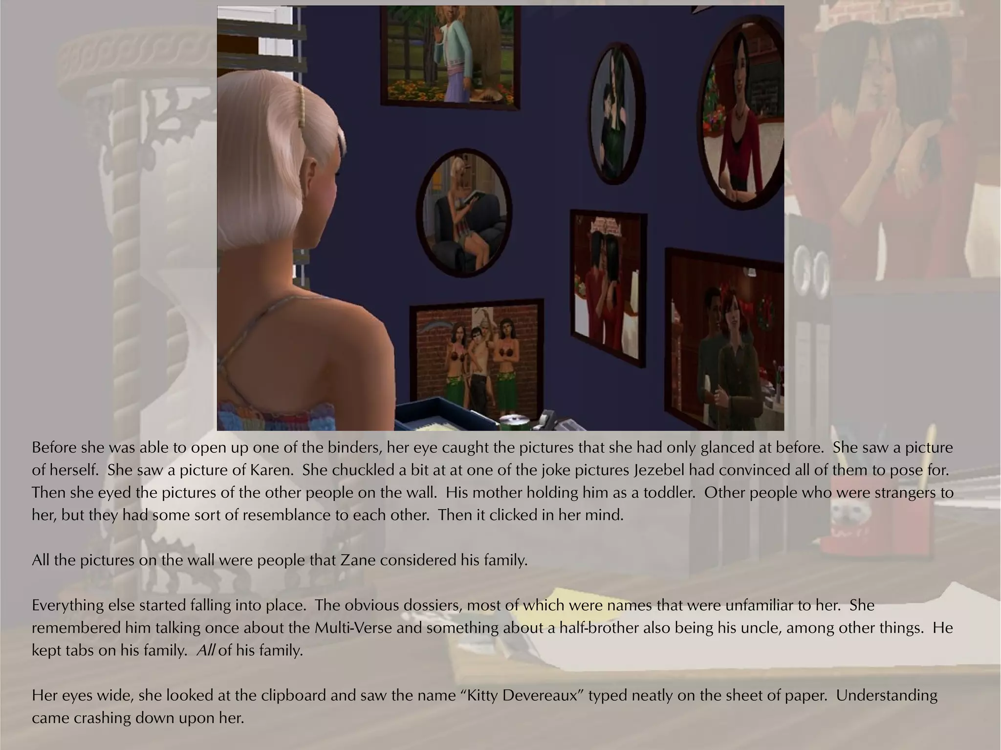 Before she was able to open up one of the binders, her eye caught the pictures that she had only glanced at before. She saw a picture
of herself. She saw a picture of Karen. She chuckled a bit at at one of the joke pictures Jezebel had convinced all of them to pose for.
Then she eyed the pictures of the other people on the wall. His mother holding him as a toddler. Other people who were strangers to
her, but they had some sort of resemblance to each other. Then it clicked in her mind.

All the pictures on the wall were people that Zane considered his family.

Everything else started falling into place. The obvious dossiers, most of which were names that were unfamiliar to her. She
remembered him talking once about the Multi-Verse and something about a half-brother also being his uncle, among other things. He
kept tabs on his family. All of his family.

Her eyes wide, she looked at the clipboard and saw the name “Kitty Devereaux” typed neatly on the sheet of paper. Understanding
came crashing down upon her.
 