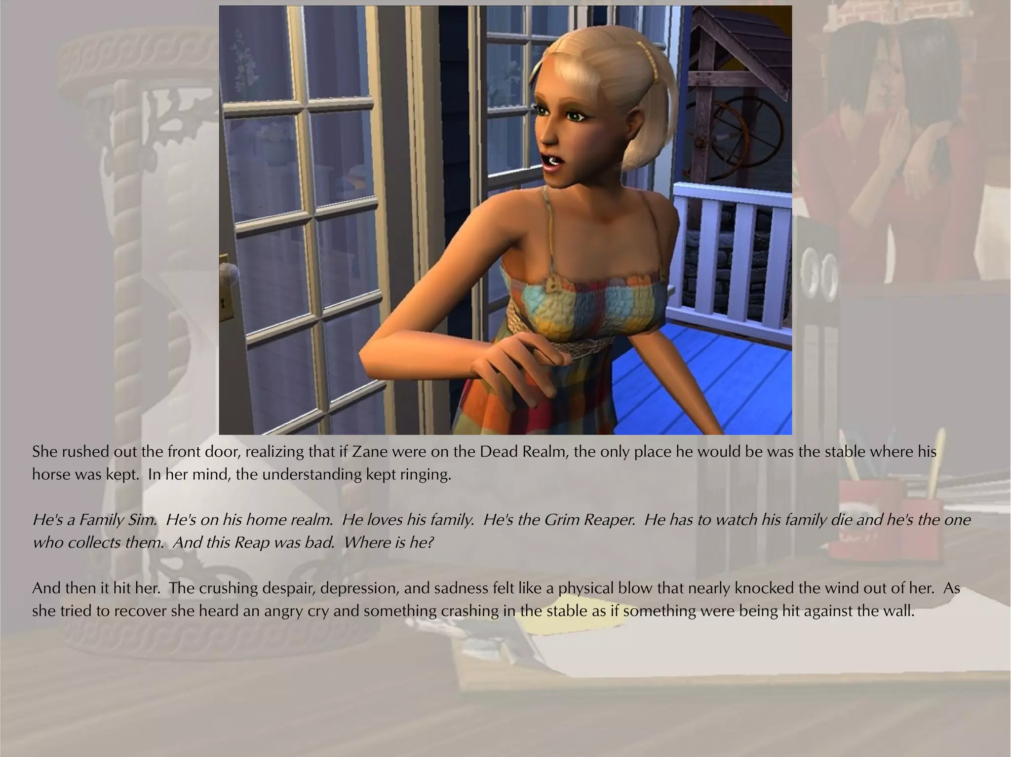She rushed out the front door, realizing that if Zane were on the Dead Realm, the only place he would be was the stable where his
horse was kept. In her mind, the understanding kept ringing.

He's a Family Sim. He's on his home realm. He loves his family. He's the Grim Reaper. He has to watch his family die and he's the one
who collects them. And this Reap was bad. Where is he?

And then it hit her. The crushing despair, depression, and sadness felt like a physical blow that nearly knocked the wind out of her. As
she tried to recover she heard an angry cry and something crashing in the stable as if something were being hit against the wall.
 