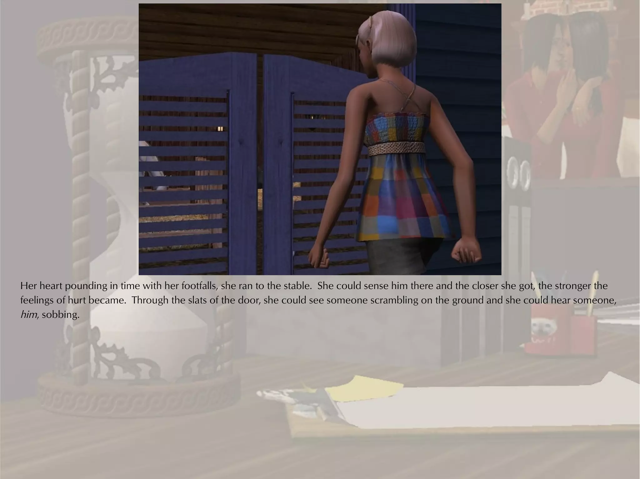 Her heart pounding in time with her footfalls, she ran to the stable. She could sense him there and the closer she got, the stronger the
feelings of hurt became. Through the slats of the door, she could see someone scrambling on the ground and she could hear someone,
him, sobbing.
 