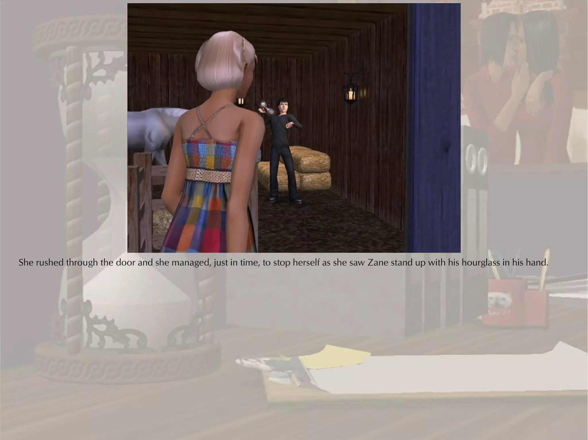 She rushed through the door and she managed, just in time, to stop herself as she saw Zane stand up with his hourglass in his hand.
 