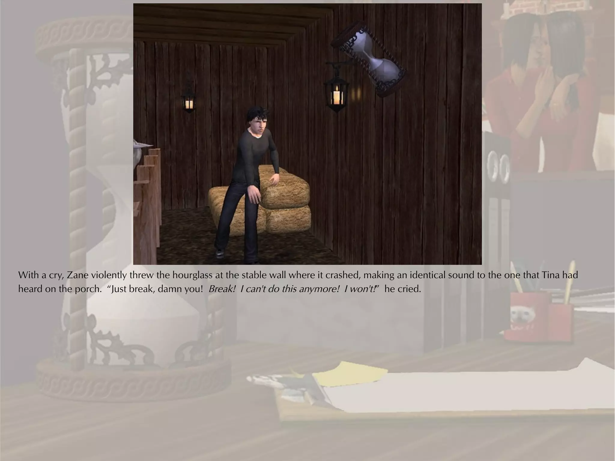 With a cry, Zane violently threw the hourglass at the stable wall where it crashed, making an identical sound to the one that Tina had
heard on the porch. “Just break, damn you! Break! I can't do this anymore! I won't!” he cried.
 
