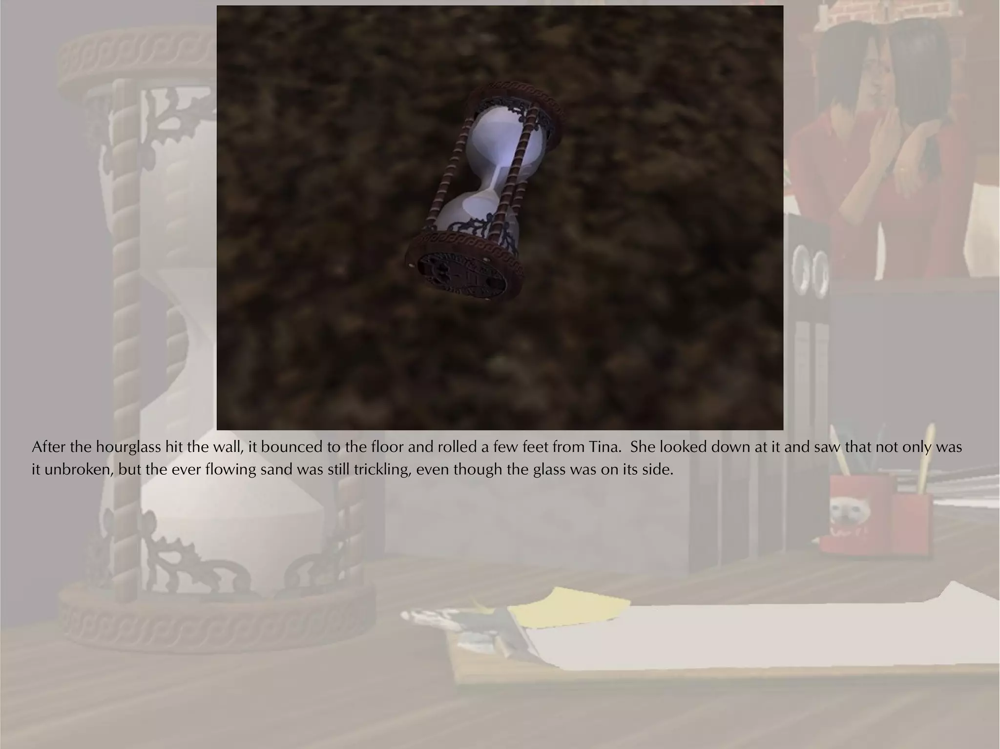 After the hourglass hit the wall, it bounced to the floor and rolled a few feet from Tina. She looked down at it and saw that not only was
it unbroken, but the ever flowing sand was still trickling, even though the glass was on its side.
 