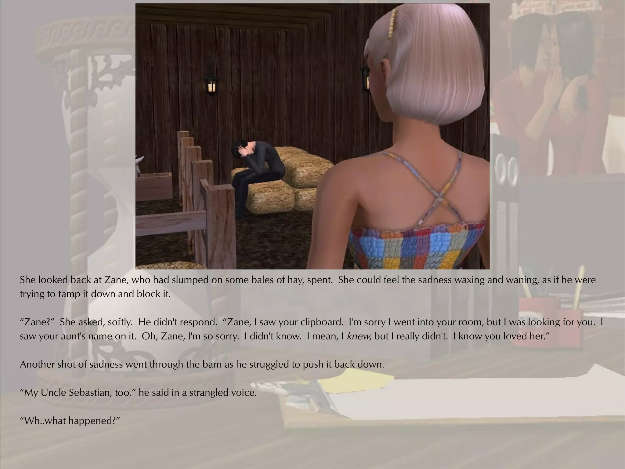 She looked back at Zane, who had slumped on some bales of hay, spent. She could feel the sadness waxing and waning, as if he were
trying to tamp it down and block it.

“Zane?” She asked, softly. He didn't respond. “Zane, I saw your clipboard. I'm sorry I went into your room, but I was looking for you. I
saw your aunt's name on it. Oh, Zane, I'm so sorry. I didn't know. I mean, I knew, but I really didn't. I know you loved her.”

Another shot of sadness went through the barn as he struggled to push it back down.

“My Uncle Sebastian, too,” he said in a strangled voice.

“Wh..what happened?”
 