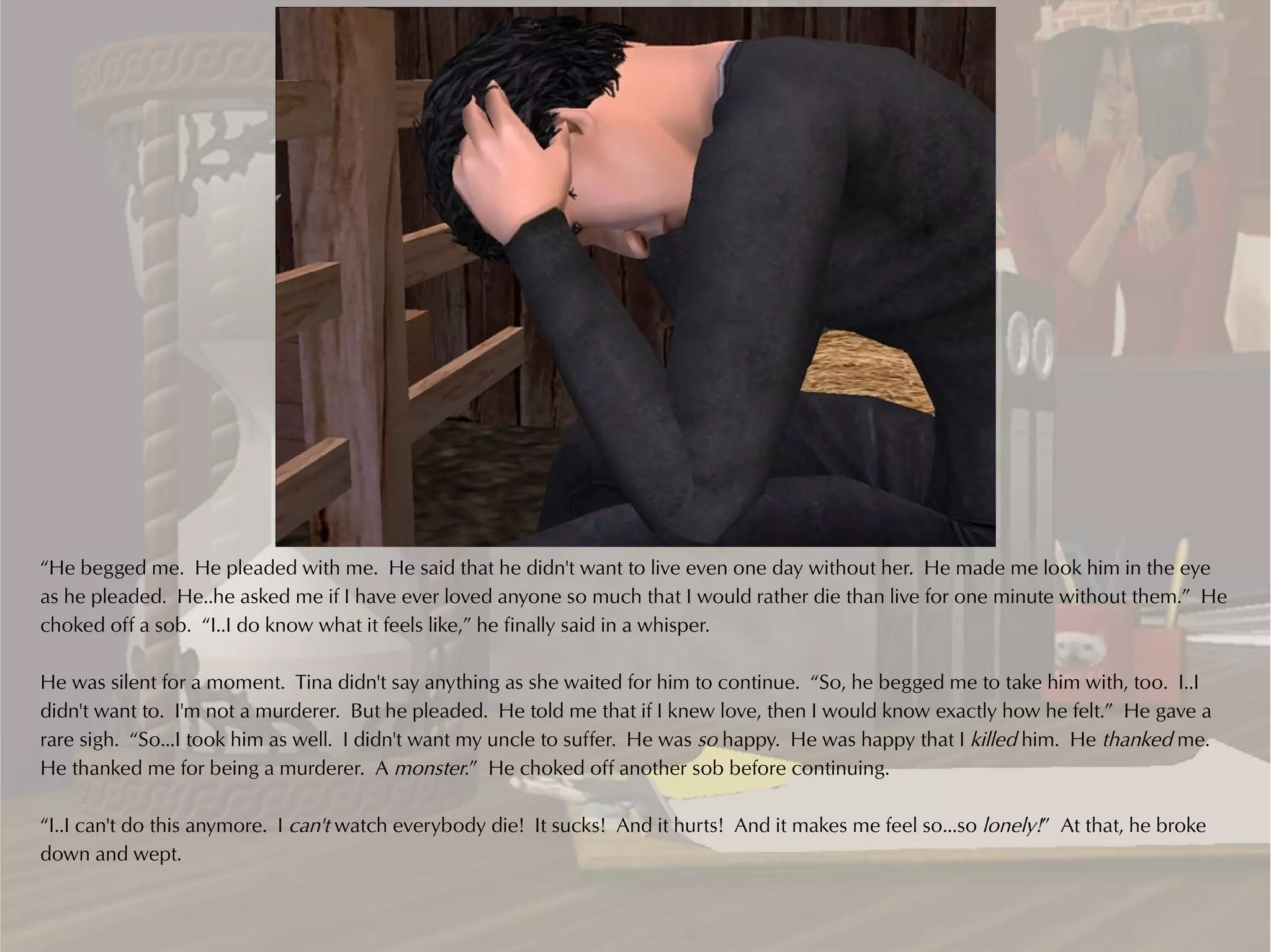“He begged me. He pleaded with me. He said that he didn't want to live even one day without her. He made me look him in the eye
as he pleaded. He..he asked me if I have ever loved anyone so much that I would rather die than live for one minute without them.” He
choked off a sob. “I..I do know what it feels like,” he finally said in a whisper.

He was silent for a moment. Tina didn't say anything as she waited for him to continue. “So, he begged me to take him with, too. I..I
didn't want to. I'm not a murderer. But he pleaded. He told me that if I knew love, then I would know exactly how he felt.” He gave a
rare sigh. “So...I took him as well. I didn't want my uncle to suffer. He was so happy. He was happy that I killed him. He thanked me.
He thanked me for being a murderer. A monster.” He choked off another sob before continuing.

“I..I can't do this anymore. I can't watch everybody die! It sucks! And it hurts! And it makes me feel so...so lonely!” At that, he broke
down and wept.
 