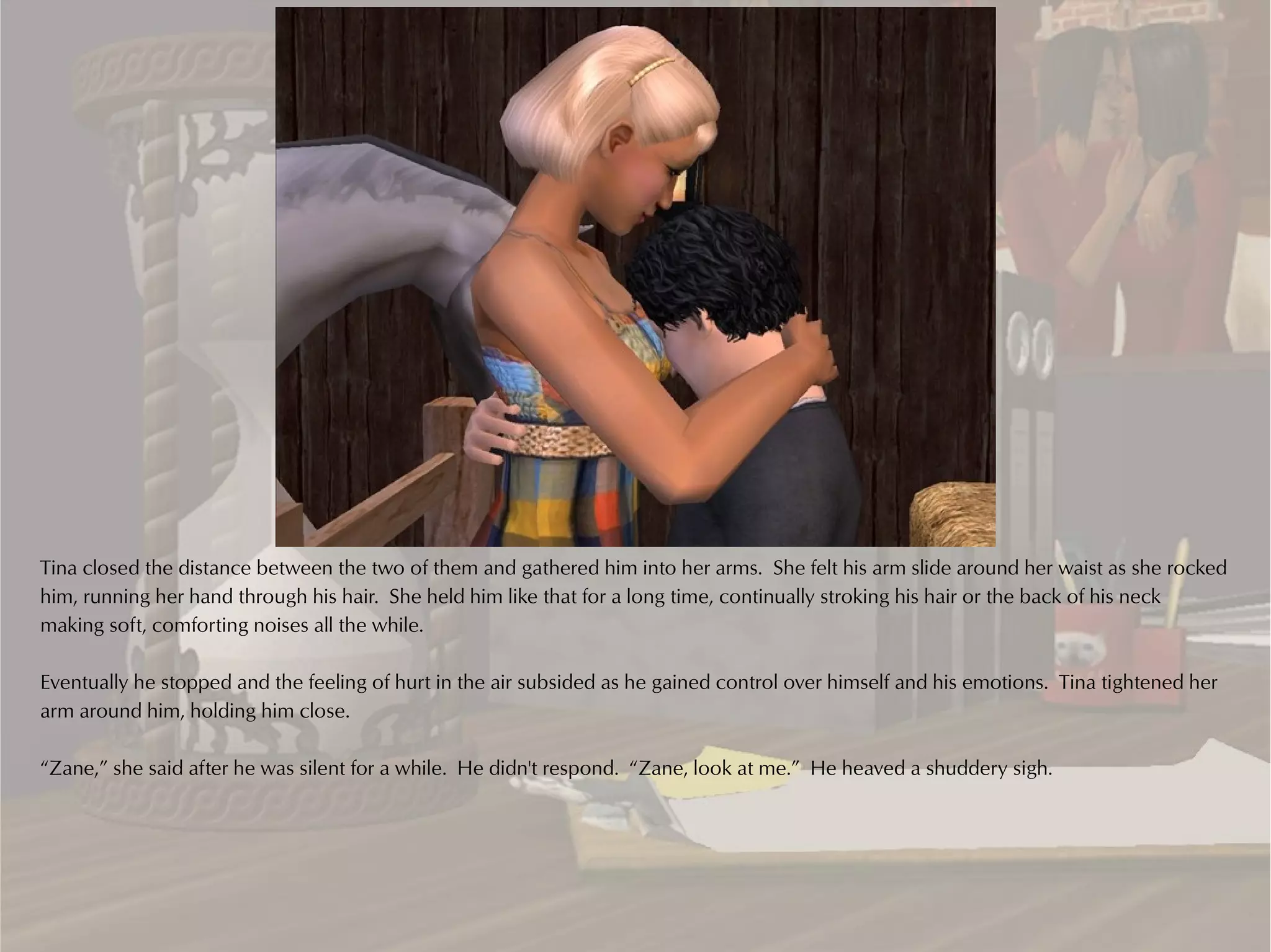 Tina closed the distance between the two of them and gathered him into her arms. She felt his arm slide around her waist as she rocked
him, running her hand through his hair. She held him like that for a long time, continually stroking his hair or the back of his neck
making soft, comforting noises all the while.

Eventually he stopped and the feeling of hurt in the air subsided as he gained control over himself and his emotions. Tina tightened her
arm around him, holding him close.

“Zane,” she said after he was silent for a while. He didn't respond. “Zane, look at me.” He heaved a shuddery sigh.
 