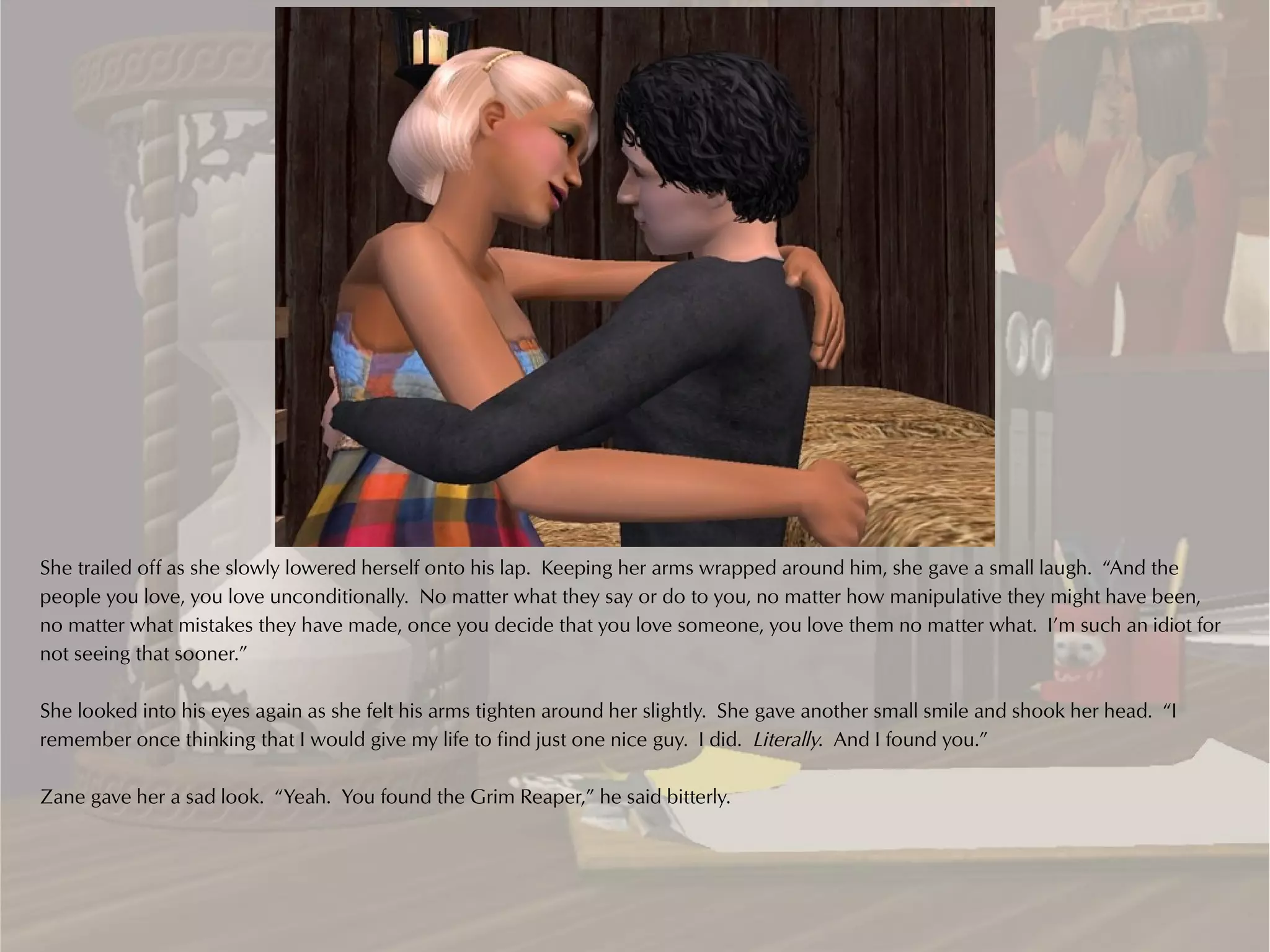 She trailed off as she slowly lowered herself onto his lap. Keeping her arms wrapped around him, she gave a small laugh. “And the
people you love, you love unconditionally. No matter what they say or do to you, no matter how manipulative they might have been,
no matter what mistakes they have made, once you decide that you love someone, you love them no matter what. I’m such an idiot for
not seeing that sooner.”

She looked into his eyes again as she felt his arms tighten around her slightly. She gave another small smile and shook her head. “I
remember once thinking that I would give my life to find just one nice guy. I did. Literally. And I found you.”

Zane gave her a sad look. “Yeah. You found the Grim Reaper,” he said bitterly.
 