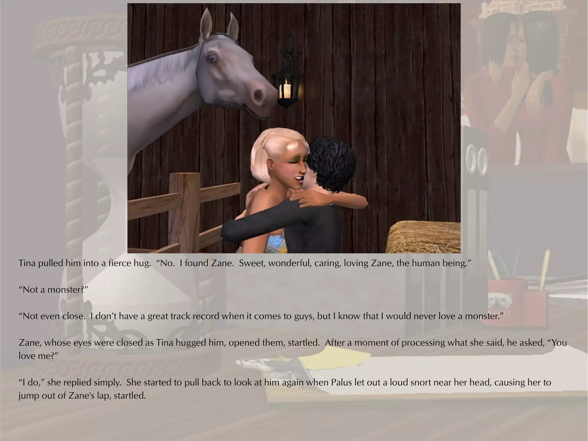 Tina pulled him into a fierce hug. “No. I found Zane. Sweet, wonderful, caring, loving Zane, the human being.”

“Not a monster?”

“Not even close. I don’t have a great track record when it comes to guys, but I know that I would never love a monster.”

Zane, whose eyes were closed as Tina hugged him, opened them, startled. After a moment of processing what she said, he asked, “You
love me?”

“I do,” she replied simply. She started to pull back to look at him again when Palus let out a loud snort near her head, causing her to
jump out of Zane's lap, startled.
 