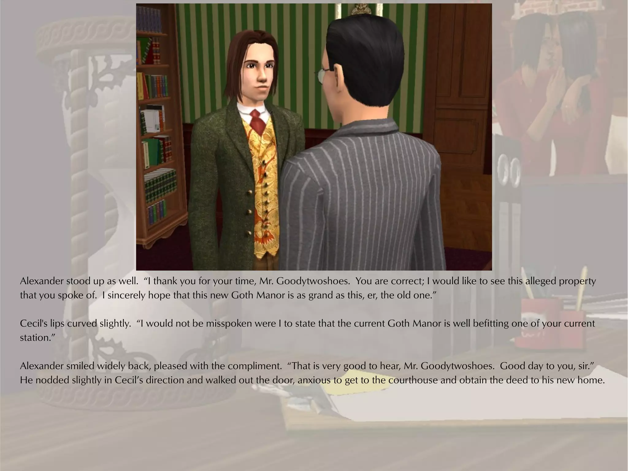 Alexander stood up as well. “I thank you for your time, Mr. Goodytwoshoes. You are correct; I would like to see this alleged property
that you spoke of. I sincerely hope that this new Goth Manor is as grand as this, er, the old one.”

Cecil's lips curved slightly. “I would not be misspoken were I to state that the current Goth Manor is well befitting one of your current
station.”

Alexander smiled widely back, pleased with the compliment. “That is very good to hear, Mr. Goodytwoshoes. Good day to you, sir.”
He nodded slightly in Cecil’s direction and walked out the door, anxious to get to the courthouse and obtain the deed to his new home.
 