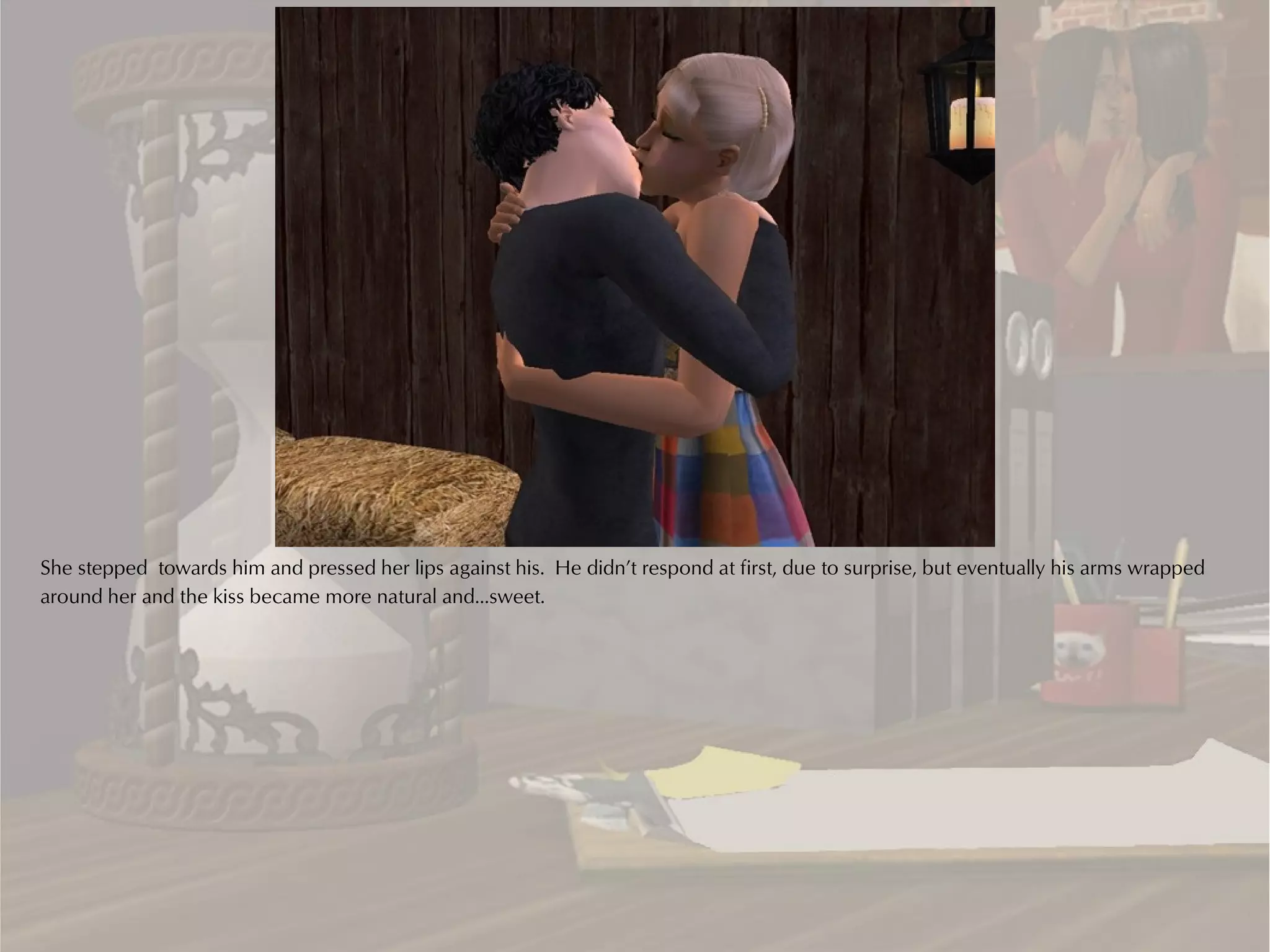 She stepped towards him and pressed her lips against his. He didn’t respond at first, due to surprise, but eventually his arms wrapped
around her and the kiss became more natural and…sweet.
 