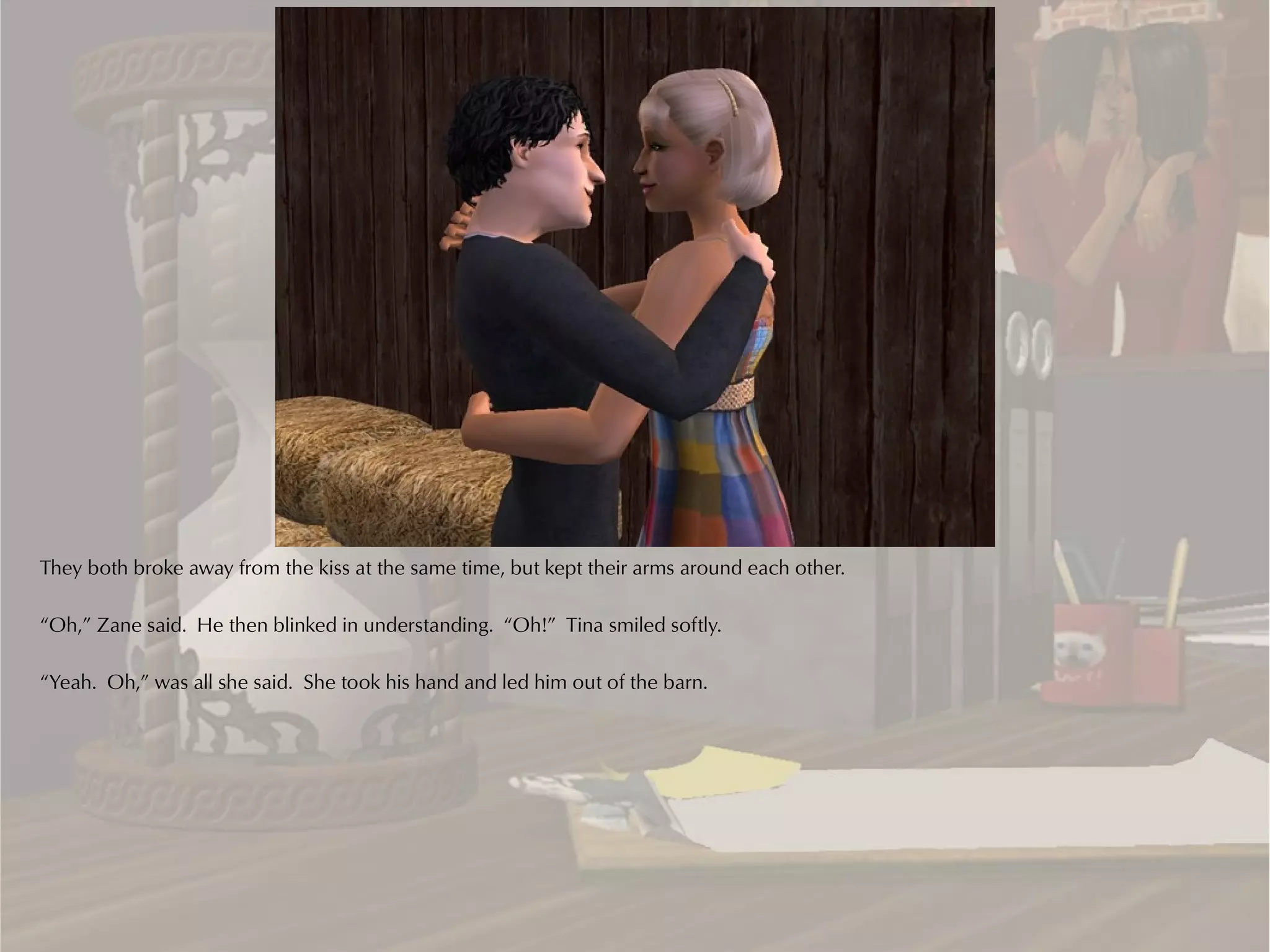 They both broke away from the kiss at the same time, but kept their arms around each other.

“Oh,” Zane said. He then blinked in understanding. “Oh!” Tina smiled softly.

“Yeah. Oh,” was all she said. She took his hand and led him out of the barn.
 