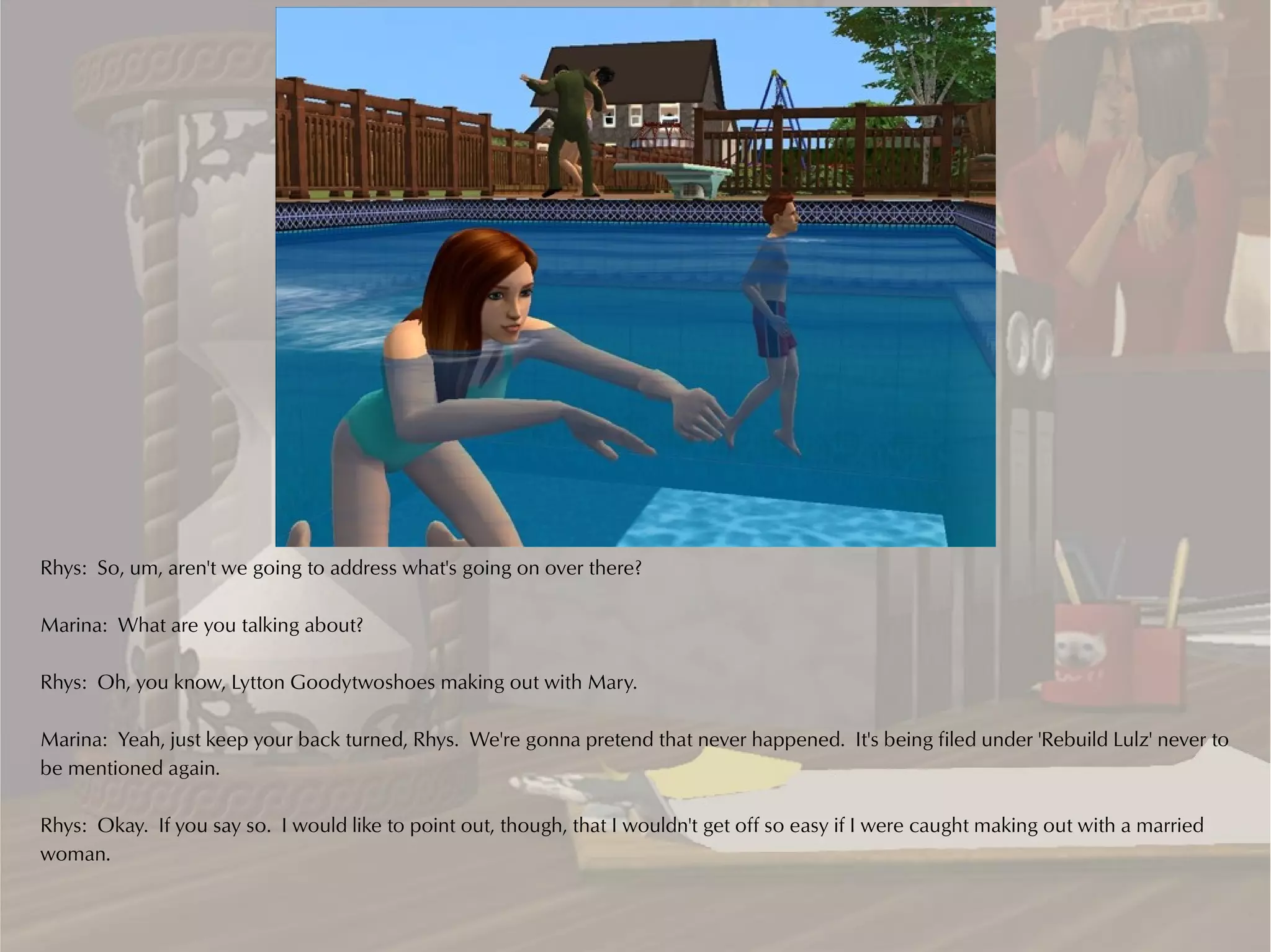 Rhys: So, um, aren't we going to address what's going on over there?

Marina: What are you talking about?

Rhys: Oh, you know, Lytton Goodytwoshoes making out with Mary.

Marina: Yeah, just keep your back turned, Rhys. We're gonna pretend that never happened. It's being filed under 'Rebuild Lulz' never to
be mentioned again.

Rhys: Okay. If you say so. I would like to point out, though, that I wouldn't get off so easy if I were caught making out with a married
woman.
 