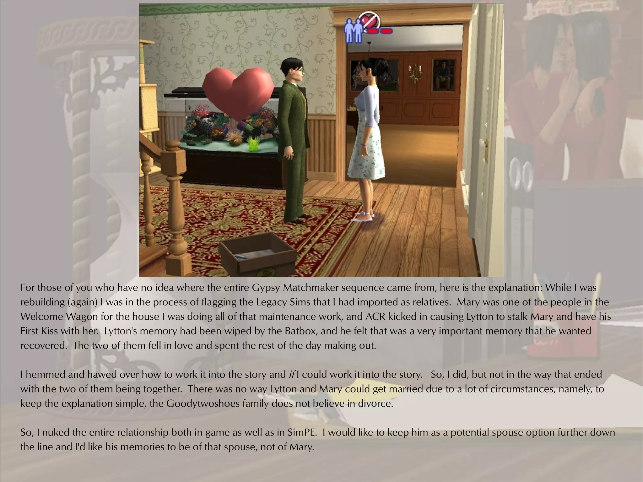 For those of you who have no idea where the entire Gypsy Matchmaker sequence came from, here is the explanation: While I was
rebuilding (again) I was in the process of flagging the Legacy Sims that I had imported as relatives. Mary was one of the people in the
Welcome Wagon for the house I was doing all of that maintenance work, and ACR kicked in causing Lytton to stalk Mary and have his
First Kiss with her. Lytton's memory had been wiped by the Batbox, and he felt that was a very important memory that he wanted
recovered. The two of them fell in love and spent the rest of the day making out.

I hemmed and hawed over how to work it into the story and if I could work it into the story. So, I did, but not in the way that ended
with the two of them being together. There was no way Lytton and Mary could get married due to a lot of circumstances, namely, to
keep the explanation simple, the Goodytwoshoes family does not believe in divorce.

So, I nuked the entire relationship both in game as well as in SimPE. I would like to keep him as a potential spouse option further down
the line and I'd like his memories to be of that spouse, not of Mary.
 