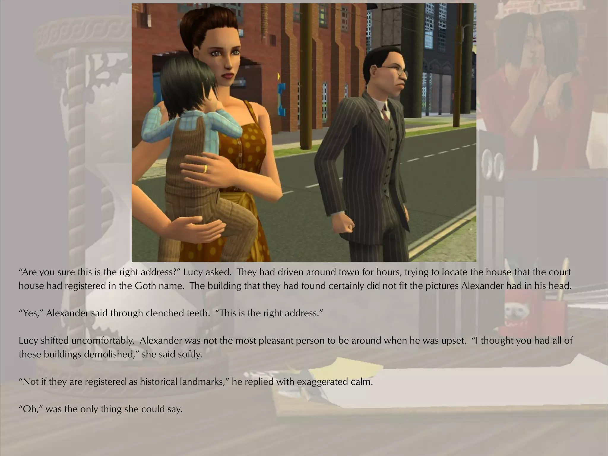 “Are you sure this is the right address?” Lucy asked. They had driven around town for hours, trying to locate the house that the court
house had registered in the Goth name. The building that they had found certainly did not fit the pictures Alexander had in his head.

“Yes,” Alexander said through clenched teeth. “This is the right address.”

Lucy shifted uncomfortably. Alexander was not the most pleasant person to be around when he was upset. “I thought you had all of
these buildings demolished,” she said softly.

“Not if they are registered as historical landmarks,” he replied with exaggerated calm.

“Oh,” was the only thing she could say.
 